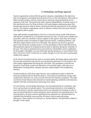 2.3 Methodology and Design Approach

Typical cogeneration systems fall into general categories, depending on the objectives
they are designed to accomplish from the point of view of the mill operator. Most mills in
India currently produce only the electric power and steam required internally for the
operation of the mill. This permits the mill to operate independently of outside sources of
fuel and electric power by firing its boilers with waste bagasse and passing steam first
through back pressure turbines before satisfying the thermal requirements of the refining
process. The scheme is appropriate where no attractive market exists for power that the
mill might be able to export.

Sugar mills produce enough bagasse, however, to meet the energy needs of the process
and still have enough left over to generate electricity for sale, so where power markets are
accessible, mills can contribute to power supplies in the regions where they are located.
This generally entails investments in higher pressure boilers, condensing turbines, and
efficiency improvements in the rest of the plant. The operator can choose to generate
power only during the crushing season or to take advantage of what would otherwise be
idle generation capacity by keeping the power plant in operation during the remainder of
the year. If he elects to generate power year-round, he will probably need to supplement
his fuel supply with higher cost cane field trash, purchased bagasse or conventional fossil
fuels. The power will be worth more to a utility, though, if it sees the mill as representing
reliable firm capacity.

In the interest of maximizing the return to invested capital, the design options analyzed in
the cases presented below provide for year-round power generation. In all instances, the
mills require supplemental fuel during the off-season. The assumption is that the two
located in Tamil Nadu would avail themselves of accessible lignite, while the one in
Maharashtra would purchase, transport and store surplus bagasse from neighboring
factories.

Technical analyses of the three sugar factories were conducted in order to obtain the
necessary technical data for financial analysis. The results of a preliminary energy audit
conducted by Thermax Ltd. were reviewed with mill and Thermax's engineers. The audit
was based on heat balances that characterize normal operating conditions in the factories,
together with their associated mass and energy flow charts.

For each factory, several design alternatives were developed based on a minimum, mid-
level, and maximum investment option. The actual design alternatives were adapted to
meet each factory's specific requirements and its own operating environment in order to
meet its internal demand for steam and power and to maximize net exportable power. For
each alternative, the gross and net exportable power potential was calculated based on
available fuels during the season and the off-season, and on steam and energy
efficiencies. These options are referred to as "System Options" and identified as Option 1
through 3 in the report.
 
