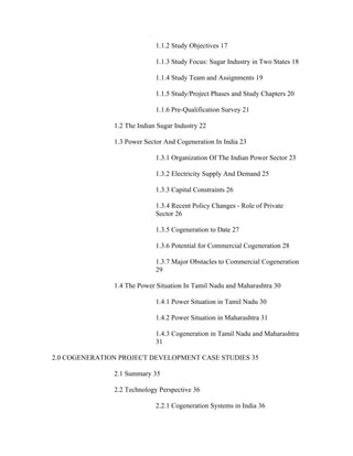 1.1.2 Study Objectives 17

                             1.1.3 Study Focus: Sugar Industry in Two States 18

                             1.1.4 Study Team and Assignments 19

                             1.1.5 Study/Project Phases and Study Chapters 20

                             1.1.6 Pre-Qualification Survey 21

               1.2 The Indian Sugar Industry 22

               1.3 Power Sector And Cogeneration In India 23

                             1.3.1 Organization Of The Indian Power Sector 23

                             1.3.2 Electricity Supply And Demand 25

                             1.3.3 Capital Constraints 26

                             1.3.4 Recent Policy Changes - Role of Private
                             Sector 26

                             1.3.5 Cogeneration to Date 27

                             1.3.6 Potential for Commercial Cogeneration 28

                             1.3.7 Major Obstacles to Commercial Cogeneration
                             29

               1.4 The Power Situation In Tamil Nadu and Maharashtra 30

                             1.4.1 Power Situation in Tamil Nadu 30

                             1.4.2 Power Situation in Maharashtra 31

                             1.4.3 Cogeneration in Tamil Nadu and Maharashtra
                             31

2.0 COGENERATION PROJECT DEVELOPMENT CASE STUDIES 35

               2.1 Summary 35

               2.2 Technology Perspective 36

                             2.2.1 Cogeneration Systems in India 36
 