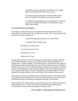 marginally meets the requirements of the boiler fuel to supply
                       process steam needed at the rate of 55% on cane.

                       • Electrical energy requirements of the three mills average
                       between 18 kWh and 21 kWh per tonne of cane crushed.

                       • In addition to generating for its own requirements, the mill has
                       to generate and supply the demands of its maintenance shops,
                       offices and township.

2.3.2 Cogeneration System Options

For comparison with the base case, seven boiler/turbine retrofit options have been
examined for each of the three mills considered in the study. The two main elements that
are common to all these options are:

                       i. Dual-Fired High Pressure Boilers of 63 ata & 480°C

                       ii. Topping Turbo Alternator with:

               Inlet Steam @ 63 ata & 480°C

               1st extraction @ 42/21/15 ata

               2nd extraction @ 2 ata

               condenser @ 0.15 ata

The high pressure boiler is dual fired, operating on either bagasse or lignite. The boiler
raises the total enthalpy of steam to a level high enough to make the installation of a
topping turbo -- alternator feasible. The electrical power is generated from the expansion
of total factory steam from the higher pressure to the lower process pressure. The drop in
enthalpy from 63 ata to 21 ata or 14 ata provides the energy for conversion into electrical
energy in the turboalternator. Since the total enthalpy of steam at the higher pressure of
63 ata is greater than that at 21 ata, the fuel required may be slightly higher, if it is not
reduced by the higher efficiency of the new boiler over the existing low pressure one.

The alternator is driven by a double extraction condensing turbine which exhausts steam
at the medium pressure header (42/21/15 ata) and at the lower process pressure of 2 ata.
The balance of steam not needed by the mill passes through to the condenser.

The remainder of this chapter focuses on the case studies at Aruna, Thiru Arooran and at
VSSK. Appendix A.1, A.2 and A.3 provide the salient technical, operational and
investment costs of the various system options at the three mills.

                                 2.4 Case Study A: Aruna Sugars & Enterprises Ltd.
 