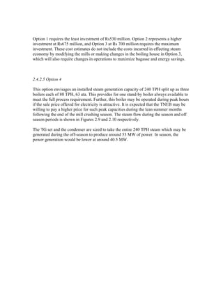 Option 1 requires the least investment of Rs530 million. Option 2 represents a higher
investment at Rs675 million, and Option 3 at Rs 700 million requires the maximum
investment. These cost estimates do not include the costs incurred in effecting steam
economy by modifying the mills or making changes in the boiling house in Option 3,
which will also require changes in operations to maximize bagasse and energy savings.



2.4.2.5 Option 4

This option envisages an installed steam generation capacity of 240 TPH split up as three
boilers each of 80 TPH, 63 ata. This provides for one stand-by boiler always available to
meet the full process requirement. Further, this boiler may be operated during peak hours
if the sale price offered for electricity is attractive. It is expected that the TNEB may be
willing to pay a higher price for such peak capacities during the lean summer months
following the end of the mill crushing season. The steam flow during the season and off
season periods is shown in Figures 2.9 and 2.10 respectively.

The TG set and the condenser are sized to take the entire 240 TPH steam which may be
generated during the off-season to produce around 53 MW of power. In season, the
power generation would be lower at around 40.5 MW.
 