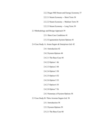 2.2.2 Sugar Mill Steam and Energy Economy 37

              2.2.2.1 Steam Economy -- Short Term 38

              2.2.2.2 Steam Economy -- Medium Term 38

              2.2.2.3 Steam Economy -- Long Term 39

2.3 Methodology and Design Approach 39

              2.3.1 Base Case Conditions 41

              2.3.2 Cogeneration System Options 41

2.4 Case Study A: Aruna Sugars & Enterprises Ltd. 42

              2.4.1 Introduction 42

              2.4.2 System Options 44

              2.4.2.1 The Base Case 44

              2.4.2.2 Option 1 46

              2.4.2.3 Option 2 48

              2.4.2.4 Option 3 50

              2.4.2.5 Option 4 52

              2.4.2.6 Option 5 53

              2.4.2.7 Option 6 55

              2.4.2.8 Option 7 56

              2.4.3 Summary of System Options 58

2.5 Case Study B: Thiru Arooran Sugars Ltd. 58

              2.5.1 Introduction 58

              2.5.2 System Options 59

              2.5.2.1 The Base Case 60
 