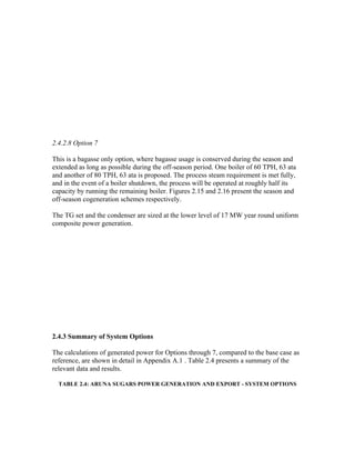 2.4.2.8 Option 7

This is a bagasse only option, where bagasse usage is conserved during the season and
extended as long as possible during the off-season period. One boiler of 60 TPH, 63 ata
and another of 80 TPH, 63 ata is proposed. The process steam requirement is met fully,
and in the event of a boiler shutdown, the process will be operated at roughly half its
capacity by running the remaining boiler. Figures 2.15 and 2.16 present the season and
off-season cogeneration schemes respectively.

The TG set and the condenser are sized at the lower level of 17 MW year round uniform
composite power generation.




2.4.3 Summary of System Options

The calculations of generated power for Options through 7, compared to the base case as
reference, are shown in detail in Appendix A.1 . Table 2.4 presents a summary of the
relevant data and results.

  TABLE 2.4: ARUNA SUGARS POWER GENERATION AND EXPORT - SYSTEM OPTIONS
 