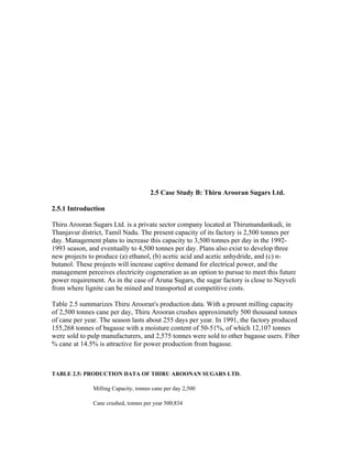 2.5 Case Study B: Thiru Arooran Sugars Ltd.

2.5.1 Introduction

Thiru Arooran Sugars Ltd. is a private sector company located at Thirumandankudi, in
Thanjavur district, Tamil Nadu. The present capacity of its factory is 2,500 tonnes per
day. Management plans to increase this capacity to 3,500 tonnes per day in the 1992-
1993 season, and eventually to 4,500 tonnes per day. Plans also exist to develop three
new projects to produce (a) ethanol, (b) acetic acid and acetic anhydride, and (c) n-
butanol. These projects will increase captive demand for electrical power, and the
management perceives electricity cogeneration as an option to pursue to meet this future
power requirement. As in the case of Aruna Sugars, the sugar factory is close to Neyveli
from where lignite can be mined and transported at competitive costs.

Table 2.5 summarizes Thiru Arooran's production data. With a present milling capacity
of 2,500 tonnes cane per day, Thiru Arooran crushes approximately 500 thousand tonnes
of cane per year. The season lasts about 255 days per year. In 1991, the factory produced
155,268 tonnes of bagasse with a moisture content of 50-51%, of which 12,107 tonnes
were sold to pulp manufacturers, and 2,575 tonnes were sold to other bagasse users. Fiber
% cane at 14.5% is attractive for power production from bagasse.



TABLE 2.5: PRODUCTION DATA OF THIRU AROONAN SUGARS LTD.

              Milling Capacity, tonnes cane per day 2,500

              Cane crushed, tonnes per year 500,834
 