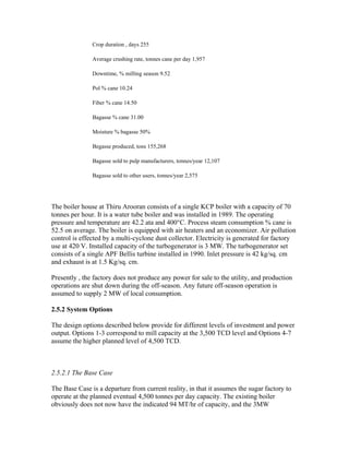 Crop duration , days 255

               Average crushing rate, tonnes cane per day 1,957

               Downtime, % milling season 9.52

               Pol % cane 10.24

               Fiber % cane 14.50

               Bagasse % cane 31.00

               Moisture % bagasse 50%

               Begasse produced, tons 155,268

               Bagasse sold to pulp manufacturers, tonnes/year 12,107

               Bagasse sold to other users, tonnes/year 2,575




The boiler house at Thiru Arooran consists of a single KCP boiler with a capacity of 70
tonnes per hour. It is a water tube boiler and was installed in 1989. The operating
pressure and temperature are 42.2 ata and 400°C. Process steam consumption % cane is
52.5 on average. The boiler is equipped with air heaters and an economizer. Air pollution
control is effected by a multi-cyclone dust collector. Electricity is generated for factory
use at 420 V. Installed capacity of the turbogenerator is 3 MW. The turbogenerator set
consists of a single APF Bellis turbine installed in 1990. Inlet pressure is 42 kg/sq. cm
and exhaust is at 1.5 Kg/sq. cm.

Presently , the factory does not produce any power for sale to the utility, and production
operations are shut down during the off-season. Any future off-season operation is
assumed to supply 2 MW of local consumption.

2.5.2 System Options

The design options described below provide for different levels of investment and power
output. Options 1-3 correspond to mill capacity at the 3,500 TCD level and Options 4-7
assume the higher planned level of 4,500 TCD.



2.5.2.1 The Base Case

The Base Case is a departure from current reality, in that it assumes the sugar factory to
operate at the planned eventual 4,500 tonnes per day capacity. The existing boiler
obviously does not now have the indicated 94 MT/hr of capacity, and the 3MW
 