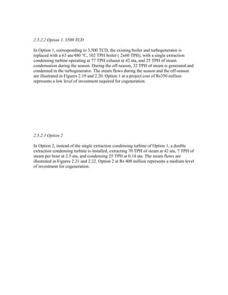 2.5.2.2 Option 1, 3500 TCD

In Option 1, corresponding to 3,500 TCD, the existing boiler and turbogenerator is
replaced with a 63 ata/480 °C, 102 TPH boiler ( 2x60 TPH), with a single extraction
condensing turbine operating at 77 TPH exhaust at 42 ata, and 25 TPH of steam
condensation during the season. During the off-season, 32 TPH of steam is generated and
condensed in the turbogenerator. The steam flows during the season and the off-season
are illustrated in Figures 2.19 and 2.20. Option 1 at a project cost of Rs350 million
represents a low level of investment required for cogeneration.




2.5.2.3 Option 2

In Option 2, instead of the single extraction condensing turbine of Option 1, a double
extraction condensing turbine is installed, extracting 70 TPH of steam at 42 ata, 7 TPH of
steam per hour at 2.5 ata, and condensing 25 TPH at 0.14 ata. The steam flows are
illustrated in Figures 2.21 and 2.22. Option 2 at Rs 400 million represents a medium level
of investment for cogeneration.
 