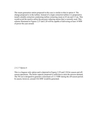 The steam generation station proposed in this case is similar to that in option 4. The
change proposed is in the turbine. Instead of a single extraction turbine it is proposed to
install a double extraction condensing turbine extracting steam at 42 ata and 2.5 ata. This
would avoid the need to utilize the pressure reducing station that is currently used. This
scheme illustrated in Figures 2.27 and 2.28 will be capable of delivering at least 14 MW
of power the year around.




2.5.2.7 Option 6

This is a bagasse only option and is depicted in Figures 2.29 and 2.30 for season and off-
season operations. The boiler capacity proposed is sufficient to meet the process demand.
The TG set is designed to generate a maximum of 11.5 MW during the off-season period.
In season, however, around 10.6 MW would be generated.
 