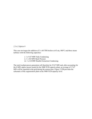 2.5.4.2 Option 9

This case envisages the addition of 3 x 60 TPH boilers at 63 ata, 480°C and three steam
turbines with the following capacities:

              i. 1 x 9.67 MW Fully Condensing
              ii. 1 x 8.0 MW Back Pressure
              iii. 1 x 8.0 MW Double Extraction Condensing

The total in-plant power generation will therefore be 25.67 MW and, after accounting for
the 8 MW captive power needs for the 5000 TCD capacity plant, an average of 17.67
MW will be exported to the grid during the season time. Figure 2.32B provides the
schematic of the cogeneration plant at the 5000 TCD capacity level.
 