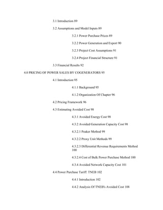 3.1 Introduction 89

                3.2 Assumptions and Model Inputs 89

                              3.2.1 Power Purchase Prices 89

                              3.2.2 Power Generation and Export 90

                              3.2.3 Project Cost Assumptions 91

                              3.2.4 Project Financial Structure 91

                3.3 Financial Results 92

4.0 PRICING OF POWER SALES BY COGENERATORS 95

                4.1 Introduction 95

                              4.1.1 Background 95

                              4.1.2 Organization Of Chapter 96

                4.2 Pricing Framework 96

                4.3 Estimating Avoided Cost 98

                              4.3.1 Avoided Energy Cost 98

                              4.3.2 Avoided Generation Capacity Cost 98

                              4.3.2.1 Peaker Method 99

                              4.3.2.2 Proxy Unit Methods 99

                              4.3.2.3 Differential Revenue Requirements Method
                              100

                              4.3.2.4 Cost of Bulk Power Purchase Method 100

                              4.3.4 Avoided Network Capacity Cost 101

                4.4 Power Purchase Tariff: TNEB 102

                              4.4.1 Introduction 102

                              4.4.2 Analysis Of TNEB's Avoided Cost 108
 