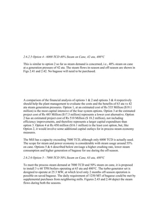 2.6.2.5 Option 4 - 6000 TCD 40% Steam on Cane, 42 ata, 400°C

This is similar to option 2 so far as steam demand is concerned, i.e., 40% steam on cane
at a generation pressure of 42 ata. The steam flows in-season and off-season are shown in
Figs 2.41 and 2.42. No bagasse will need to be purchased.




A comparison of the financial analysis of options 1 & 2 and options 3 & 4 respectively
should help the plant management to evaluate the costs and the benefits of 63 ata vs 42
ata steam generation pressures. Option 1, at an estimated cost of Rs 535 Million ($19.1
million) is the most capital intensive of the four system options. Option 3 at the estimated
project cost of Rs 485 Million ($17.3 million) represents a lower cost alternative. Option
2 has an estimated project cost of Rs 510 Million ($ 18.2 million), not including
efficiency improvements, and therefore represents a larger capital expenditure than
option 3. Option 4 at Rs 450 million ($16.1 million) is the least cost option, but, like
Option 2, it would involve some additional capital outlays for in process steam economy
measures.

The Mill has a capacity exceeding 7000 TCD, although only 6000 TCD is actually used.
The scope for steam and power economy is considerable with steam usage around 55%
on cane. Options 5 & 6 described below envisage a higher crushing rate, lower steam
consumption and higher generation of bagasse for use during the off-season.

2.6.2.6 Option 5 - 7000 TCD 50% Steam on Cane, 63 ata, 480°C

To meet the process steam demand at 7000 TCD and 50% steam on cane, it is proposed
to install 3 x 60 TPH boilers operating at 63 ata and 480°C. The turbo-generator set is
designed to operate at 25.3 MW, at which level only 2 months off-season operation is
possible on saved bagasse. The daily requirement of 1250 MT of bagasse could be met by
supplemental purchases from neighboring mills. Figures 2.43 and 2.44 depict the steam
flows during both the seasons.
 
