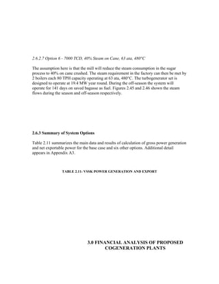 2.6.2.7 Option 6 - 7000 TCD, 40% Steam on Cane, 63 ata, 480°C

The assumption here is that the mill will reduce the steam consumption in the sugar
process to 40% on cane crushed. The steam requirement in the factory can then be met by
2 boilers each 80 TPH capacity operating at 63 ata, 480°C. The turbogenerator set is
designed to operate at 19.4 MW year round. During the off-season the system will
operate for 141 days on saved bagasse as fuel. Figures 2.45 and 2.46 shown the steam
flows during the season and off-season respectively.




2.6.3 Summary of System Options

Table 2.11 summarizes the main data and results of calculation of gross power generation
and net exportable power for the base case and six other options. Additional detail
appears in Appendix A3.



                 TABLE 2.11: VSSK POWER GENERATION AND EXPORT




                               3.0 FINANCIAL ANALYSIS OF PROPOSED
                                       COGENERATION PLANTS
 