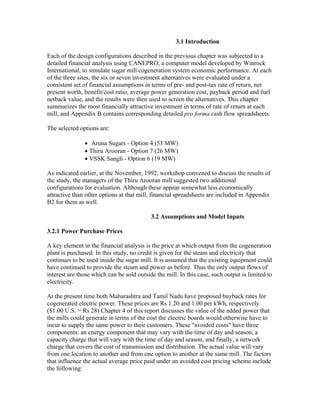 3.1 Introduction

Each of the design configurations described in the previous chapter was subjected to a
detailed financial analysis using CANEPRO, a computer model developed by Winrock
International, to simulate sugar mill cogeneration system economic performance. At each
of the three sites, the six or seven investment alternatives were evaluated under a
consistent set of financial assumptions in terms of pre- and post-tax rate of return, net
present worth, benefit/cost ratio, average power generation cost, payback period and fuel
netback value, and the results were then used to screen the alternatives. This chapter
summarizes the most financially attractive investment in terms of rate of return at each
mill, and Appendix B contains corresponding detailed pro forma cash flow spreadsheets.

The selected options are:

               • Aruna Sugars - Option 4 (53 MW)
               • Thiru Arooran - Option 7 (26 MW)
               • VSSK Sangli - Option 6 (19 MW)

As indicated earlier, at the November, 1992, workshop convened to discuss the results of
the study, the managers of the Thiru Arooran mill suggested two additional
configurations for evaluation. Although these appear somewhat less economically
attractive than other options at that mill, financial spreadsheets are included in Appendix
B2 for them as well.

                                           3.2 Assumptions and Model Inputs

3.2.1 Power Purchase Prices

A key element in the financial analysis is the price at which output from the cogeneration
plant is purchased. In this study, no credit is given for the steam and electricity that
continues to be used inside the sugar mill. It is assumed that the existing equipment could
have continued to provide the steam and power as before. Thus the only output flows of
interest are those which can be sold outside the mill. In this case, such output is limited to
electricity.

At the present time both Maharashtra and Tamil Nadu have proposed buyback rates for
cogenerated electric power. These prices are Rs 1.20 and 1.00 per kWh, respectively.
($1.00 U.S. = Rs 28) Chapter 4 of this report discusses the value of the added power that
the mills could generate in terms of the cost the electric boards would otherwise have to
incur to supply the same power to their customers. These "avoided costs" have three
components: an energy component that may vary with the time of day and season, a
capacity charge that will vary with the time of day and season, and finally, a network
charge that covers the cost of transmission and distribution. The actual value will vary
from one location to another and from one option to another at the same mill. The factors
that influence the actual average price paid under an avoided cost pricing scheme include
the following:
 