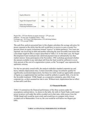 Equity (Reserve)                  10%            --           --        --


        Sugar Development Fund            40%            9%           7         8

        Indian Development
        Financing Institution Loan        50%           19%           0         7




Project life = 20 Years Return on equity (reserve) = 25% per year
Inflation = 9% per year Availability factor = 90%
Exchange rate = Rs 28 per US$ Depreciation: 25% declining balance
Tax rate = 55% (except VSSK)

The cash flow analysis presented later in this chapter calculates the average sale price for
power exported to the utility that the mill would have to receive to earn a twenty five
percent return on equity (sometimes termed "reserve" in Indian parlance). Two cases are
reported: one involving no debt and another reflecting the most favorable loan terms that
a developer might be able to expect (described in Table 3.3). In the latter case, the Sugar
Development Fund would provide a deferred payment loan at substantially less than
market interest. Some participants at the November, 1992 workshop questioned whether
the amount available to any individual mill from the fund would be sufficient to cover
forty percent of the cost of a cogeneration system, so the "leveraged" case represents the
optimistic extreme.

For the two privately owned mills, the analysis embodies standard corporate tax and
heavy industry depreciation rates. Certain renewable energy investments qualify for
significantly accelerated depreciation, but these two mills would use appreciable amounts
of lignite as a supplemental fuel and thus would be unlikely to qualify fully, if at all, for
the favorable treatment. VSSK Sangli, as a cooperative enterprise, pays little if any
corporate tax, so their assumed tax rate is zero. Without taxes, depreciation has no effect
on that mill's cash flow.

                                                       3.3 Financial Results

Table 3.4 summarizes the financial performance of the three systems under the
assumptions outlined above. As shown in the table, the mills in Tamil Nadu could export
power at prices well under the utility avoided cost in that state, while power from the
VSSK Sangli mill would be more costly and would have to compete with a lower
avoided cost in Maharashtra. Even so, the cost would be well below two Rupees per
kWh.



                     TABLE 3.4: FINANCIAL PERFORMANCE SUMMARY
 
