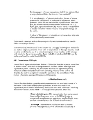 For this category of power transactions, the GOI has indicated that
                       price regulation will take the form of a "two-part tariff."

                       2. A second category of transactions involves the sale of surplus
                       power to the grid by small to medium-size independent power
                       producers (IPPs) that are not identified explicitly in the least-cost
                       plan, but that have access to an economic resource on-site (e.g.,
                       hydro, peat, agricultural residue, by-product wastes, wind) and that
                       is broadly consistent with the resource development strategy for
                       the sector.

                       A subset of this category of potential power transactions is the sale
                       of excess power by cogenerators.

This report is concerned with the latter category of power transactions in the specific
context of the sugar industry.

More specifically, the objectives of this chapter are 1) to apply an appropriate framework
and method for pricing potential power sales by cogenerators in the sugar industry, based
on utility avoided costs; and 2) to estimate appropriate power purchase tariffs for sugar
mills situated in the service areas of the Tamil Nadu Electricity Board (TNEB) and the
Maharastra State Electricity Board (MSEB).

4.1.2 Organization Of Chapter

This section is organized as follows. Section 4.2 identifies the types of power transactions
of interest within a market for excess power made available for sale from sugar mill
cogeneration plants. Following this, the chapter discusses the appropriate pricing
framework and recommended method for estimating purchase tariffs. Section 4.3
describes the analysis using the recommended approach in the case of Tamil Nadu.
Section 4.4 contains a comparable analysis of Maharastra.

                                                4.2 Pricing Framework

This section identifies the types of power transactions that can arise in the context of a
market for excess power supply from cogenerators . Within the context of the
cogeneration power market, the following transactions have been identified -- following
discussions with TNEB and MSEB -- as being potentially relevant. These are:

                        Direct sale to the grid.• This transaction involves a cogenerator
                       (sugar mill) selling excess power to the SEB grid under a
                       contractually agreed price and under terms stipulated in the power
                       purchase contract between the SEB and the mill owner(s).

                        Wheeling•. This transaction requires the SEB to transmit
                       ("wheel") the cogenerated power for simultaneous delivery at
 