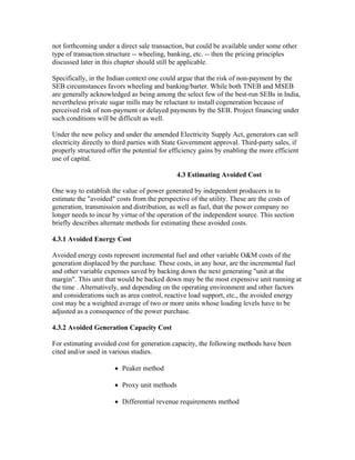 not forthcoming under a direct sale transaction, but could be available under some other
type of transaction structure -- wheeling, banking, etc. -- then the pricing principles
discussed later in this chapter should still be applicable.

Specifically, in the Indian context one could argue that the risk of non-payment by the
SEB circumstances favors wheeling and banking/barter. While both TNEB and MSEB
are generally acknowledged as being among the select few of the best-run SEBs in India,
nevertheless private sugar mills may be reluctant to install cogeneration because of
perceived risk of non-payment or delayed payments by the SEB. Project financing under
such conditions will be difficult as well.

Under the new policy and under the amended Electricity Supply Act, generators can sell
electricity directly to third parties with State Government approval. Third-party sales, if
properly structured offer the potential for efficiency gains by enabling the more efficient
use of capital.

                                              4.3 Estimating Avoided Cost

One way to establish the value of power generated by independent producers is to
estimate the "avoided" costs from the perspective of the utility. These are the costs of
generation, transmission and distribution, as well as fuel, that the power company no
longer needs to incur by virtue of the operation of the independent source. This section
briefly describes alternate methods for estimating these avoided costs.

4.3.1 Avoided Energy Cost

Avoided energy costs represent incremental fuel and other variable O&M costs of the
generation displaced by the purchase. These costs, in any hour, are the incremental fuel
and other variable expenses saved by backing down the next generating "unit at the
margin". This unit that would be backed down may be the most expensive unit running at
the time . Alternatively, and depending on the operating environment and other factors
and considerations such as area control, reactive load support, etc., the avoided energy
cost may be a weighted average of two or more units whose loading levels have to be
adjusted as a consequence of the power purchase.

4.3.2 Avoided Generation Capacity Cost

For estimating avoided cost for generation capacity, the following methods have been
cited and/or used in various studies.

                       • Peaker method

                       • Proxy unit methods

                       • Differential revenue requirements method
 