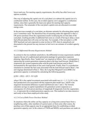 lower total cost. For meeting capacity requirements, the utility has other lower-cost
options available.

One way of adjusting the capital cost of a coal plant is to subtract the capital cost of a
combustion turbine. In this case, the avoided capacity cost is pegged to a combustion
turbine, since that is generally the least-cost option for meeting fuel capacity
requirements. The remainder of the coal plant's capital costs are allocated to avoided
energy costs.

In the previous example of a coal plant, an alternate rationale for allocating plant capital
cost is sometimes used. The theoretical line of reasoning under this approach is that a 1
kW power purchase (from the cogenerator) results in delaying the on-time date of the
coal plant, resulting possibly in additional fuel costs as a result of having to delay a more
fuel-efficient plant that will come on-line later. For example, if the next plant is a 200
MW baseload coal unit expected to come on-line in 1995, then its annualized cost
discounted to the present less any increase in fuel cost is an estimate of avoided capacity
cost.

4.3.2.3 Differential Revenue Requirements Method

In contrast to the two methods noted above, the differential revenue requirements method
requires the use of a sophisticated optimization package for generation expansion
planning. Specifically, three "model runs" are required as follows. Run-1 corresponds to
optimizing the system generation expansion plan to the base load forecast. Model Run-2
reoptimizes the system expansion plan with the peak load forecast used in Run-1
incremented by the equivalent of one year's load growth. Finally, Run-3 is a production
simulation to estimate the fuel costs associated with the load forecast used in Run-1, but
unit stagings determined in Run-2. Then, the Long Run Marginal Cost (LRMC) for
generation capacity is estimated by calculating the following quantity:

[(CR1 - CR2) + (FC3 - FC1)]/D

where CRi is the capital investment associated with model run i (i = 1, 2, 3), FCi is the
fuel (production) cost associated with the expansion plan model run i, and D is the
megawatt incremental difference in peak load between runs 1 and 2. The formula
calculates savings in capital expenditures for generation system expansion as a
consequence of a firm power purchase of magnitude D megawatts from the cogenerator,
i.e., it represents the avoided generation capacity cost. This method is too data-intensive
and costly to have been employed in this study.

4.3.2.4 Cost of Bulk Power Purchase Method

In situations where the utility can buy capacity on a long-term contract basis from a
neighboring utility, other members of a power pool, or from some other source, the
purchase cost of that capacity may be an appropriate basis for establishing avoided
generation capacity cost. In the context of TNEB and MSEB, such purchases are made on
 