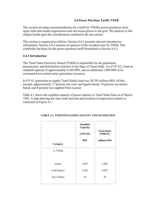 4.4 Power Purchase Tariff: TNEB

This section develops recommendations for a tariff for TNEB's power purchases from
sugar mills that install cogeneration and sell excess power to the grid. The analysis in this
chapter builds upon the considerations outlined in the last section.

This section is organized as follows. Section 4.4.1 presents relevant introductory
information. Section 4.4.2 contains an analysis of the avoided costs for TNEB. This
establishes the basis for the power purchase tariff formulated in Section 4.4.3.

4.4.1 Introduction

The Tamil Nadu Electricity Board (TNEB) is responsible for the generation,
transmission, and distribution of power in the State of Tamil Nadu. As of FY 92, it had an
installed capacity of approximately 4,300 MW, and an additional 1,890 MW at its
command from central sector generation resources.

In FY 91, generation to supply Tamil Nadu's load was 20,793 million kWh. Of this
amount, approximately 77 percent was coal- and lignite-based, 19 percent was hydro-
based, and 4 percent was supplied from nuclear.

Table 4.1 shows the installed capacity of power stations in Tamil Nadu State as of March
1992. A map showing the state-wide network and locations of major power plants is
contained in Figure 4.1.



               TABLE 4.1: TNEB INSTALLED CAPACITY AND GENERATION


                                                Installed
                                                Capacity
                                                                Generation
                                                (1991-92)        (1990-91)

                                                  MW           million kWh
                         Category

                         A. TNEB




                           Hydro                  1,947           3,982

                        Coal-Steam1               2,340           9,207

                        Gas Turbine                10               30
 