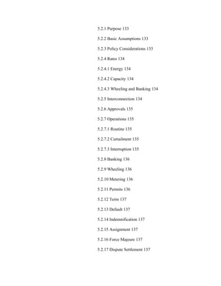 5.2.1 Purpose 133

5.2.2 Basic Assumptions 133

5.2.3 Policy Considerations 133

5.2.4 Rates 134

5.2.4.1 Energy 134

5.2.4.2 Capacity 134

5.2.4.3 Wheeling and Banking 134

5.2.5 Interconnection 134

5.2.6 Approvals 135

5.2.7 Operations 135

5.2.7.1 Routine 135

5.2.7.2 Curtailment 135

5.2.7.3 Interruption 135

5.2.8 Banking 136

5.2.9 Wheeling 136

5.2.10 Metering 136

5.2.11 Permits 136

5.2.12 Term 137

5.2.13 Default 137

5.2.14 Indemnification 137

5.2.15 Assignment 137

5.2.16 Force Majeure 137

5.2.17 Dispute Settlement 137
 