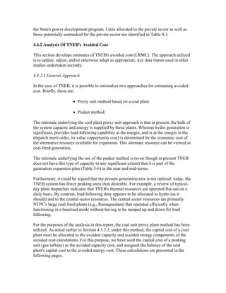 the State's power development program. Units allocated to the private sector as well as
those potentially earmarked for the private sector are identified in Table 4.3.

4.4.2 Analysis Of TNEB's Avoided Cost

This section develops estimates of TNEB's avoided cost (LRMC). The approach utilized
is to update, adjust, and/or otherwise adapt as appropriate, key data inputs used in other
studies undertaken recently.

4.4.2.1 General Approach

In the case of TNEB, it is possible to rationalize two approaches for estimating avoided
cost. Briefly, these are:

                       • Proxy unit method based on a coal plant

                       • Peaker method.

The rationale underlying the coal plant proxy unit approach is that at present, the bulk of
the system capacity and energy is supplied by these plants. Whereas hydro generation is
significant, provides load following capability at the margin, and is at the margin in the
dispatch merit order, its value (opportunity cost) is determined by the economic cost of
the alternative resource available for expansion. This alternate resource can be viewed as
coal-fired generation.

The rationale underlying the use of the peaker method is (even though at present TNEB
does not have this type of capacity to any significant extent) that it is part of the
generation expansion plan (Table 3-6) in the near and mid-terms.

Furthermore, it could be argued that the present generation mix is not optimal: today, the
TNEB system has fewer peaking units than desirable. For example, a review of typical-
day plant dispatches indicates that TNEB's thermal resources are operated flat-out on a
daily basis. By contrast, load following duty appears to be allocated to hydro (as it
should) and to the central sector resources. The central sector resources are primarily
NTPC's large coal-fired plants (e.g., Ramagundam) that operated efficiently when
functioning in a baseload mode without having to be ramped up and down for load
following.

For the purposes of the analysis in this report, the coal unit proxy plant method has been
utilized. As noted earlier in Section 4.3.2.2, under this method, the capital cost of a coal
plant must be allocated to the avoided capacity and avoided energy components of the
avoided cost calculations. For this purpose, we have used the capital cost of a peaking
unit (gas turbine) as the avoided capacity cost, and assigned the balance of the coal
plant's capital cost to the avoided energy cost. These calculations are presented in the
following pages.
 