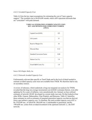 4.4.2.2 Avoided Capacity Cost

Table 4.4 lists the key input assumptions for estimating the cost of "pure capacity
support." The resultant cost is $4.69/ckW-month, where ckW represents kilowatts that
are "coincident" with peak demand.

                    TABLE 4.4: GENERATION AVOIDED CAPACITY COST:
                      KEY ASSUMPTIONS FOR COMBUSTION TURBINE
                                        (1992 $)


                          Capital Cost ($/kW)                 325


                          Life (years)                        15


                          Reserve Margin (%)                  10


                          Discount Rate                      0.12


                          Standard Conversion Factor         0.80


                          Station Use (%)                     1.0


                          Fixed O&M Costs (%)                 1.0



Source: RCG/Hagler, Bailly, Inc.

4.4.2.3 Network Avoided Capacity Cost

Unfortunately relevant data specific to Tamil Nadu and in the level of detail needed to
estimate avoided capacity costs were not available from TNEB. We therefore had to rely
on secondary sources.

A review of reference, which undertook a long-run marginal cost analysis for TNEB,
revealed that the long run average incremental cost (LRAIC) estimates therein, even after
updating for five years of inflation, were unrealistically low. Instead, we have utilized
estimates of network LRAIC developed in a recent study (see note 36) that looked at four
other SEBs: Gujarat, Maharashtra, Uttar Pradesh, and Harayana. Table 4.5 identifies
these estimates as well as estimates of marginal generation capacity cost that are derived
from a gas turbine's capacity cost. To illustrate, the total avoided capacity cost at HT is
Rs 376/ckW-mo., of which Rs 186/ckW-mo. is attributable to generation, and Rs
190/ckW-mo. comes from avoided investment in the upstream network i.e., the EHT
network.
 