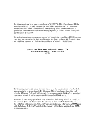 For this analysis, we have used a capital cost of $1,100/kW. This is based upon IBRD's
appraisal of the 2 x 250 MW Dahanu coal plant and is also close to CEA's indicative
estimates for coal plants. Coincidentally, a recent study on the comparative costs of
generation, released to the International Energy Agency (IEA), also utilizes a coal plant
capital cost of $1,100/kW .

For estimating avoided energy costs, another key input is the cost of fuel. TNEB's current
coal costs and energy production costs by station are shown in Table 4.8. Transport costs
are very high, resulting in a delivered financial cost of around Rs 1,100/tonne.



                 TABLE 4.8: INCREMENTAL FINANCIAL COST OF COAL
                     ENERGY PRODUCTION BY TNEB STATION
                                     (1992)




For this analysis, avoided energy costs are based upon the economic cost of coal, which
was estimated to be approximately Rs 800/tonne. This is based upon Australian coal
priced at $35/tonne f.o.b. and $40/tonne c.i.f., a heat content of 6,300 kcal/kg., a standard
conversion factor 0.8, and heat content of Indian coal at 3500 kcal/kg.

Estimates of total energy production costs for the coal plant proxy defined in Table 4.6
are shown in Table 4.9. To illustrate, the total cost of coal-based electricity at HT is
Rs 1.82/kWh. Of this amount, Rs 0.69/kWh represents fuel and other variable O&M cost;
with the balance Rs 1.13/kWh, attributed to recovery of fixed cost (capital, fixed O&M,
depreciation, etc.).
 