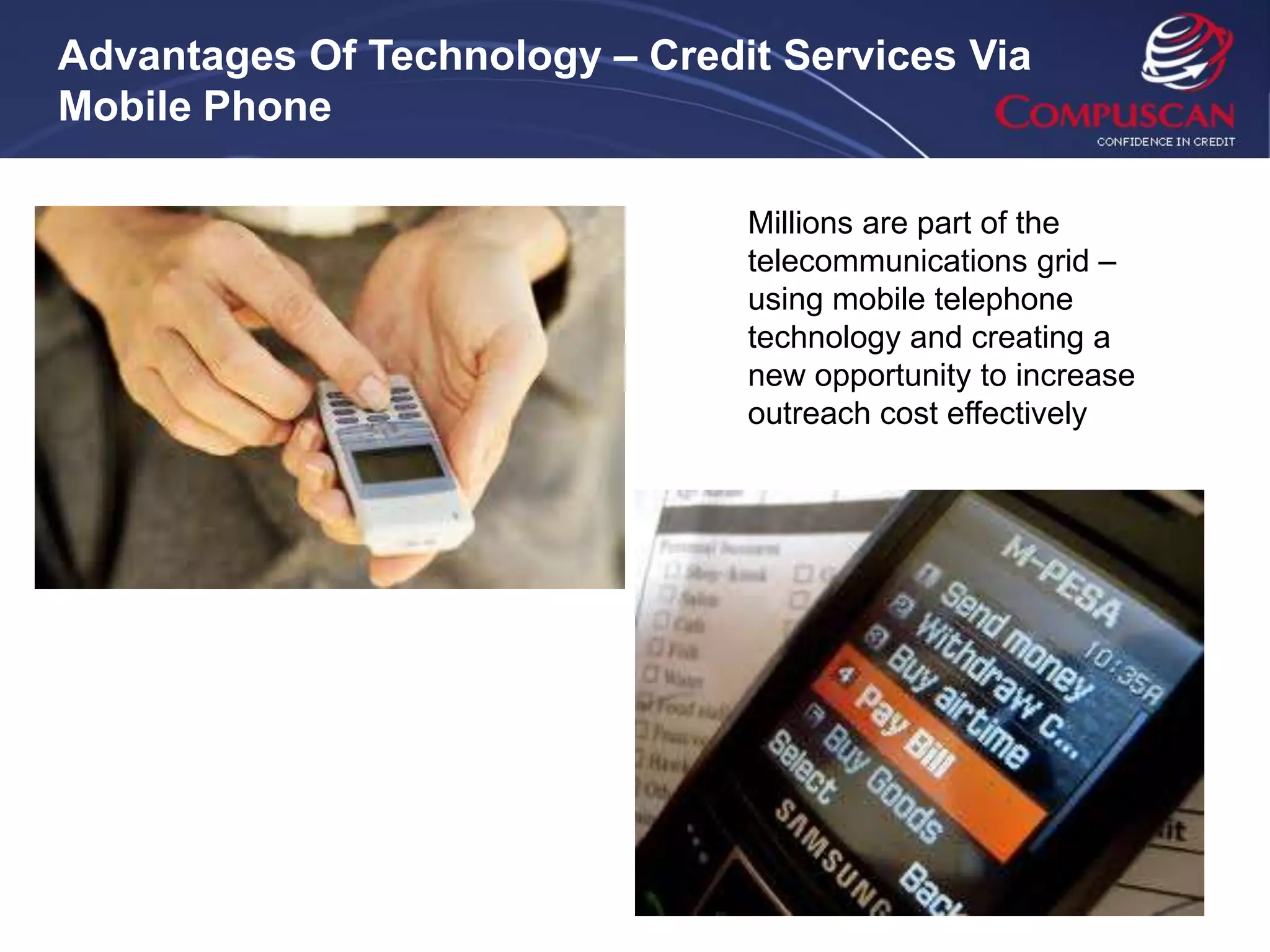 Advantages Of Technology – Credit Services Via
Mobile Phone

                                Millions are part of the
                                telecommunications grid –
                                using mobile telephone
                                technology and creating a
                                new opportunity to increase
                                outreach cost effectively
 