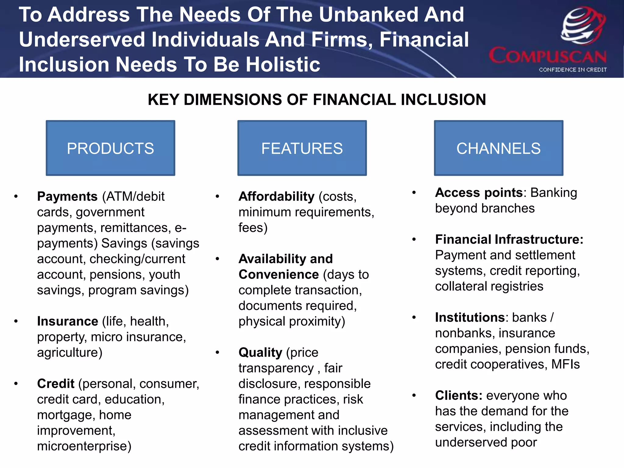 To Address The Needs Of The Unbanked And
    Underserved Individuals And Firms, Financial
    Inclusion Needs To Be Holistic
                        KEY DIMENSIONS OF FINANCIAL INCLUSION


          PRODUCTS                        FEATURES                          CHANNELS


•    Payments (ATM/debit           •   Affordability (costs,         •   Access points: Banking
     cards, government                 minimum requirements,             beyond branches
     payments, remittances, e-         fees)
     payments) Savings (savings                                      •   Financial Infrastructure:
     account, checking/current     •   Availability and                  Payment and settlement
     account, pensions, youth          Convenience (days to              systems, credit reporting,
     savings, program savings)         complete transaction,             collateral registries
                                       documents required,
•    Insurance (life, health,          physical proximity)           •   Institutions: banks /
     property, micro insurance,                                          nonbanks, insurance
     agriculture)                  •   Quality (price                    companies, pension funds,
                                       transparency , fair               credit cooperatives, MFIs
•    Credit (personal, consumer,       disclosure, responsible
     credit card, education,           finance practices, risk       •   Clients: everyone who
     mortgage, home                    management and                    has the demand for the
     improvement,                      assessment with inclusive         services, including the
     microenterprise)                  credit information systems)       underserved poor
 