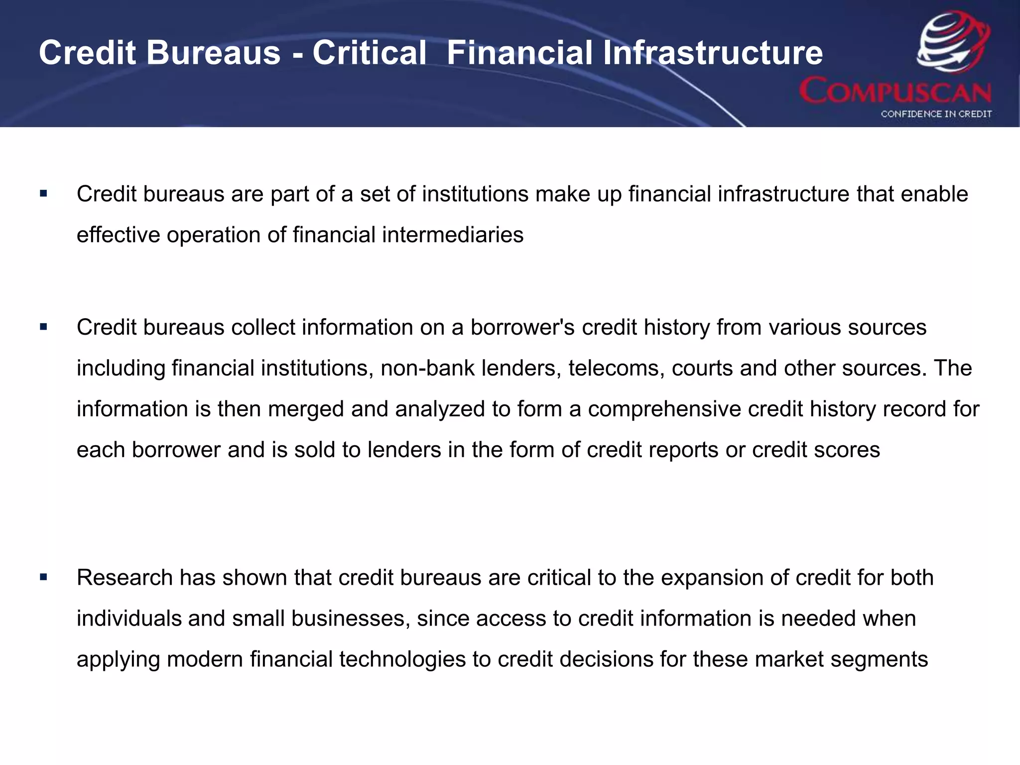 Credit Bureaus - Critical Financial Infrastructure



   Credit bureaus are part of a set of institutions make up financial infrastructure that enable
    effective operation of financial intermediaries



   Credit bureaus collect information on a borrower's credit history from various sources
    including financial institutions, non-bank lenders, telecoms, courts and other sources. The
    information is then merged and analyzed to form a comprehensive credit history record for
    each borrower and is sold to lenders in the form of credit reports or credit scores




   Research has shown that credit bureaus are critical to the expansion of credit for both
    individuals and small businesses, since access to credit information is needed when
    applying modern financial technologies to credit decisions for these market segments
 