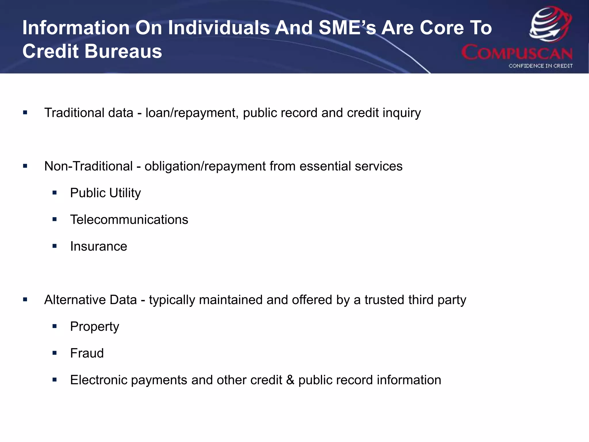 Information On Individuals And SME’s Are Core To
Credit Bureaus


   Traditional data - loan/repayment, public record and credit inquiry



   Non-Traditional - obligation/repayment from essential services

      Public Utility

      Telecommunications

      Insurance



   Alternative Data - typically maintained and offered by a trusted third party

      Property

      Fraud

      Electronic payments and other credit & public record information
 