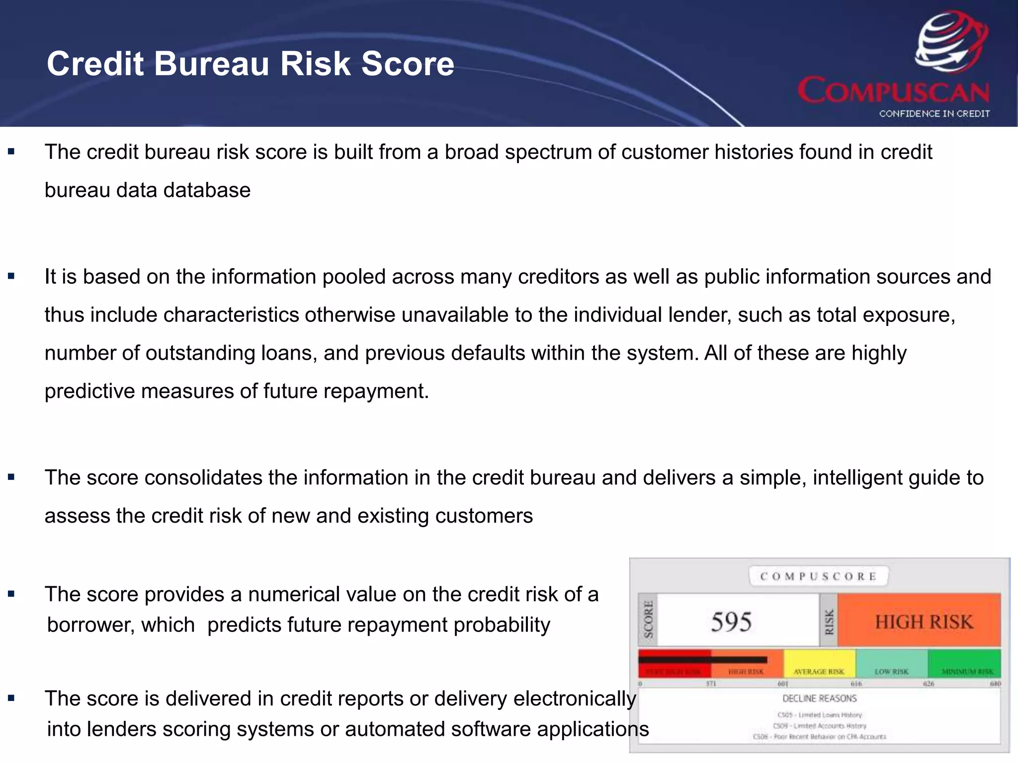 Credit Bureau Risk Score

   The credit bureau risk score is built from a broad spectrum of customer histories found in credit
    bureau data database



   It is based on the information pooled across many creditors as well as public information sources and
    thus include characteristics otherwise unavailable to the individual lender, such as total exposure,
    number of outstanding loans, and previous defaults within the system. All of these are highly
    predictive measures of future repayment.



   The score consolidates the information in the credit bureau and delivers a simple, intelligent guide to
    assess the credit risk of new and existing customers


   The score provides a numerical value on the credit risk of a
    borrower, which predicts future repayment probability


   The score is delivered in credit reports or delivery electronically
    into lenders scoring systems or automated software applications
 