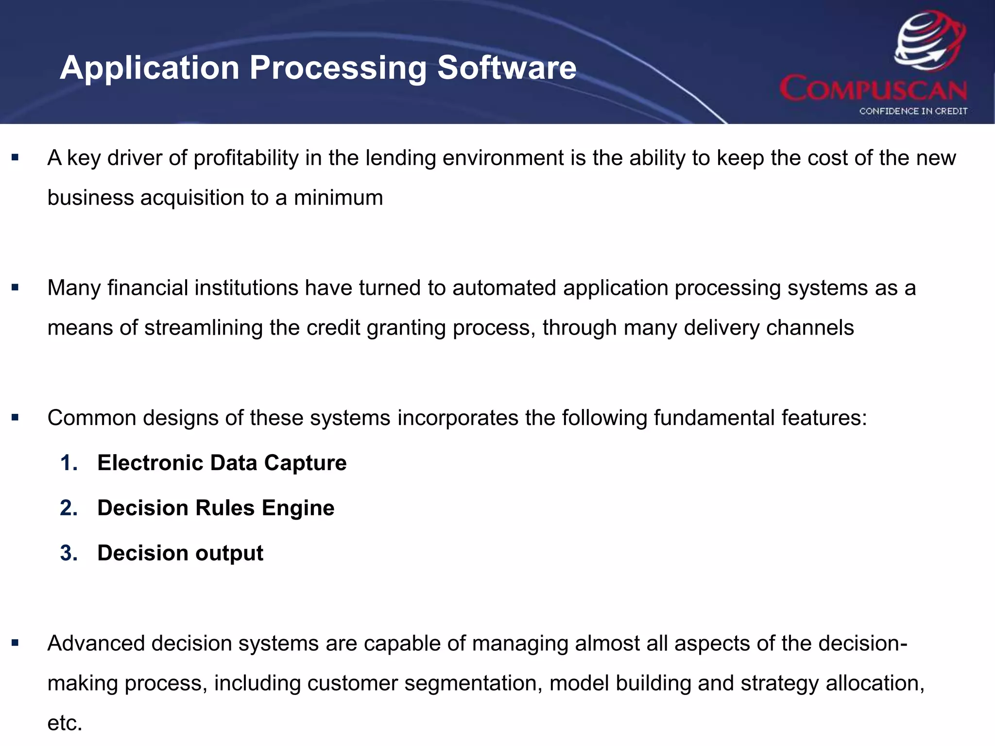 Application Processing Software

   A key driver of profitability in the lending environment is the ability to keep the cost of the new
    business acquisition to a minimum



   Many financial institutions have turned to automated application processing systems as a
    means of streamlining the credit granting process, through many delivery channels



   Common designs of these systems incorporates the following fundamental features:

     1. Electronic Data Capture

     2. Decision Rules Engine

     3. Decision output



   Advanced decision systems are capable of managing almost all aspects of the decision-
    making process, including customer segmentation, model building and strategy allocation,
    etc.
 