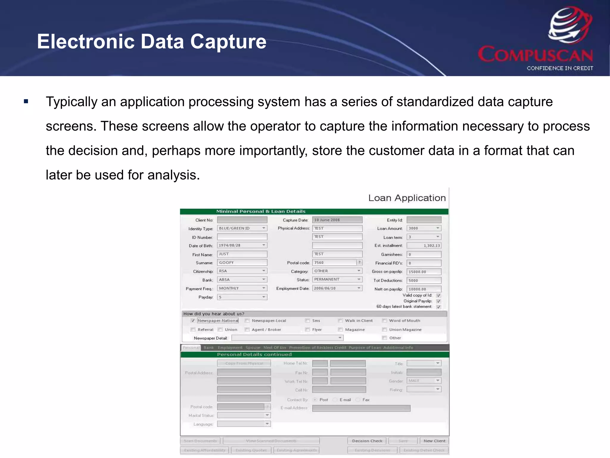 Electronic Data Capture

   Typically an application processing system has a series of standardized data capture
    screens. These screens allow the operator to capture the information necessary to process
    the decision and, perhaps more importantly, store the customer data in a format that can
    later be used for analysis.
 