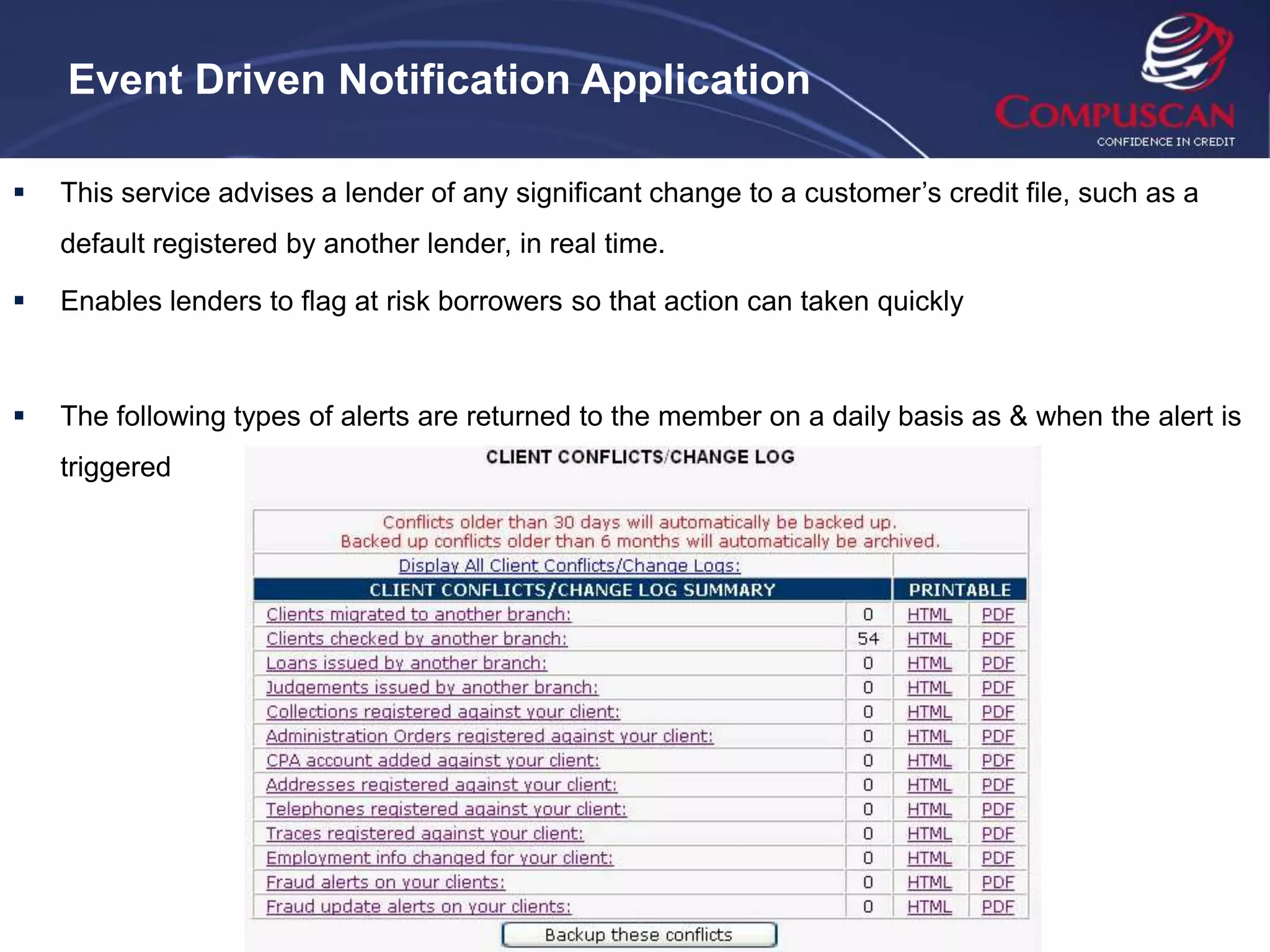 Event Driven Notification Application

   This service advises a lender of any significant change to a customer’s credit file, such as a
    default registered by another lender, in real time.

   Enables lenders to flag at risk borrowers so that action can taken quickly



   The following types of alerts are returned to the member on a daily basis as & when the alert is
    triggered
 