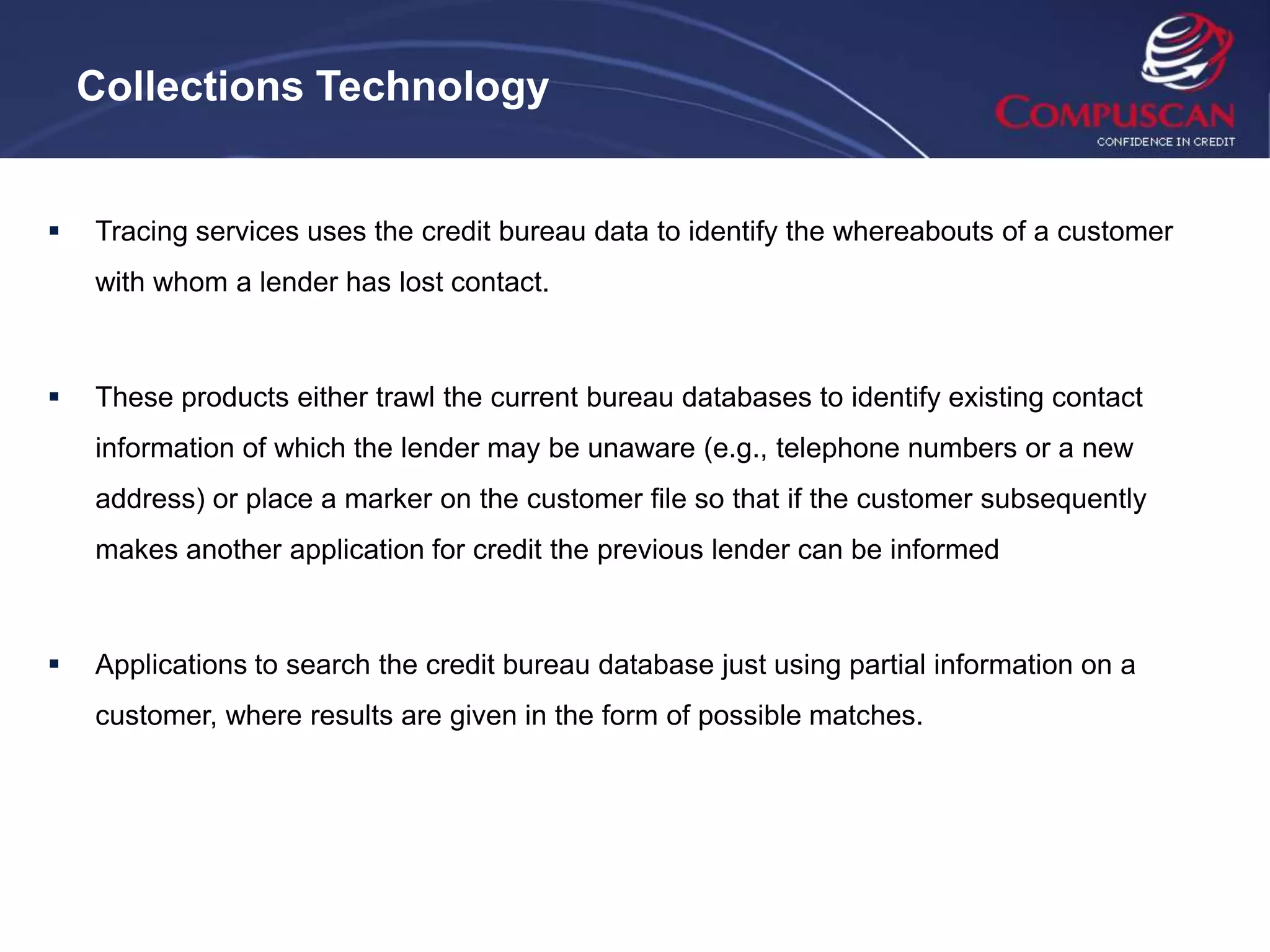 Collections Technology


   Tracing services uses the credit bureau data to identify the whereabouts of a customer
    with whom a lender has lost contact.



   These products either trawl the current bureau databases to identify existing contact
    information of which the lender may be unaware (e.g., telephone numbers or a new
    address) or place a marker on the customer file so that if the customer subsequently
    makes another application for credit the previous lender can be informed



   Applications to search the credit bureau database just using partial information on a
    customer, where results are given in the form of possible matches.
 