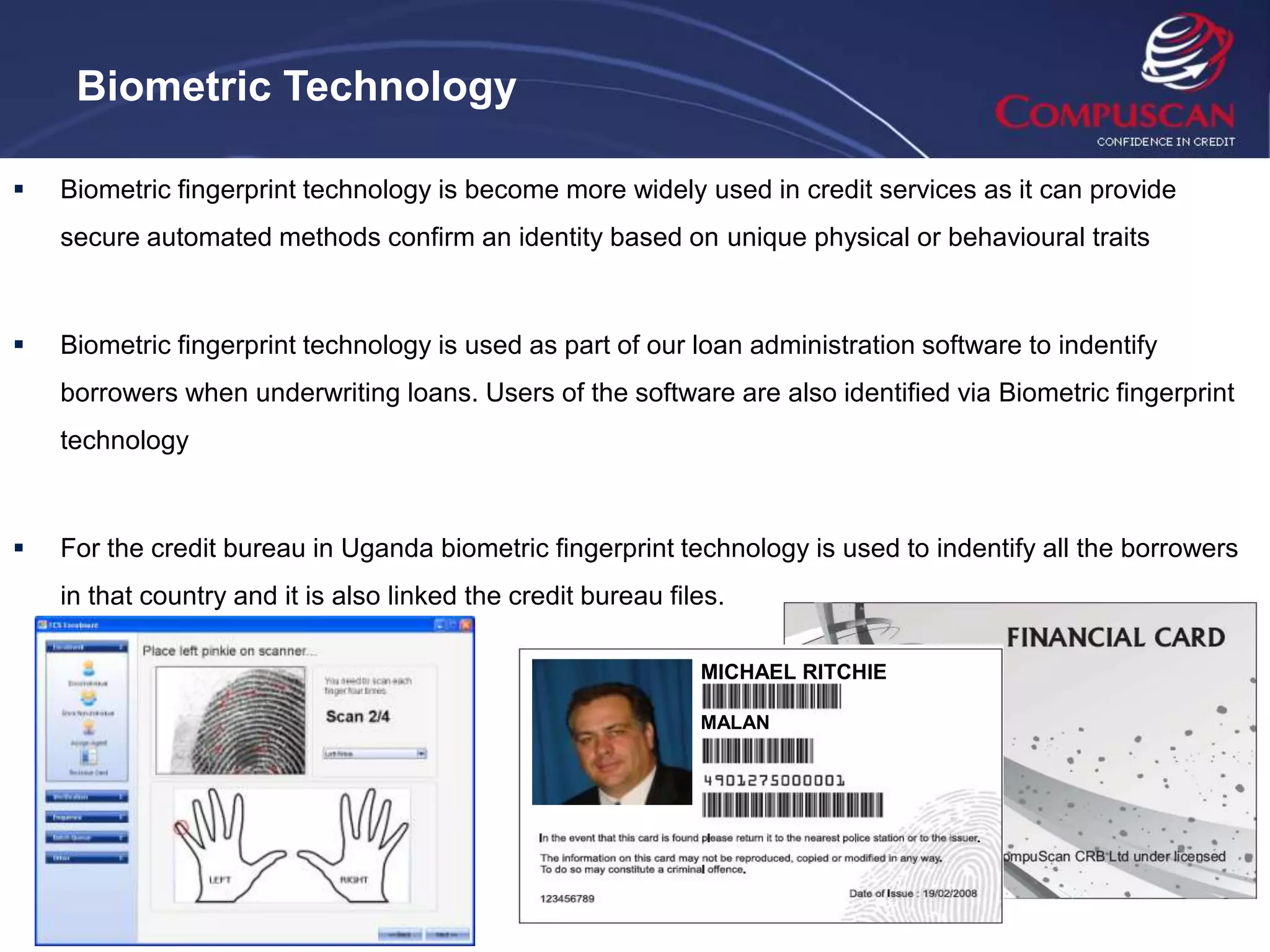 Biometric Technology

   Biometric fingerprint technology is become more widely used in credit services as it can provide
    secure automated methods confirm an identity based on unique physical or behavioural traits



   Biometric fingerprint technology is used as part of our loan administration software to indentify
    borrowers when underwriting loans. Users of the software are also identified via Biometric fingerprint
    technology



   For the credit bureau in Uganda biometric fingerprint technology is used to indentify all the borrowers
    in that country and it is also linked the credit bureau files.

                                                               MICHAEL RITCHIE

                                                               MALAN
 