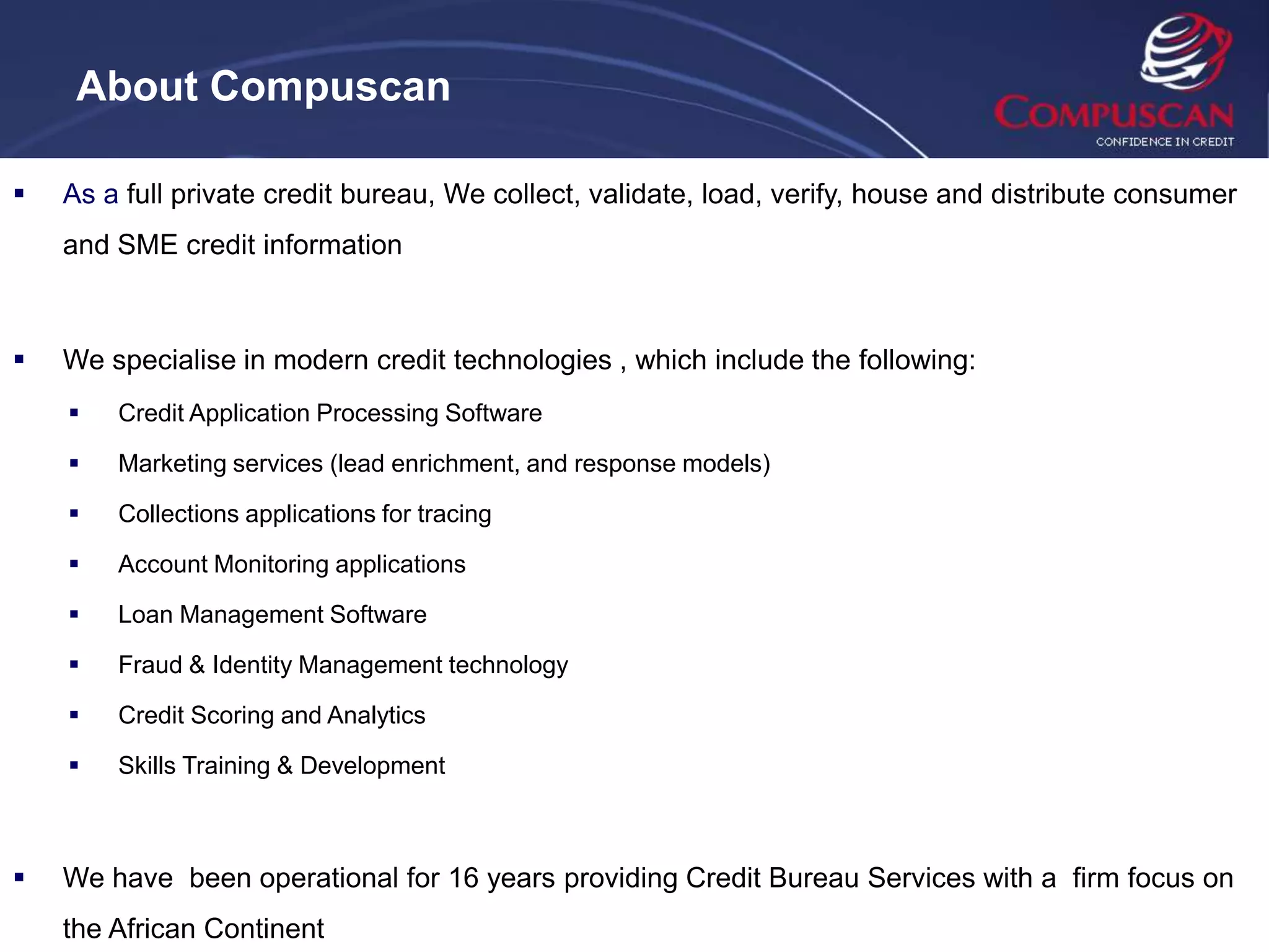 About Compuscan

   As a full private credit bureau, We collect, validate, load, verify, house and distribute consumer
    and SME credit information



   We specialise in modern credit technologies , which include the following:
       Credit Application Processing Software

       Marketing services (lead enrichment, and response models)

       Collections applications for tracing

       Account Monitoring applications

       Loan Management Software

       Fraud & Identity Management technology

       Credit Scoring and Analytics

       Skills Training & Development



   We have been operational for 16 years providing Credit Bureau Services with a firm focus on
    the African Continent
 
