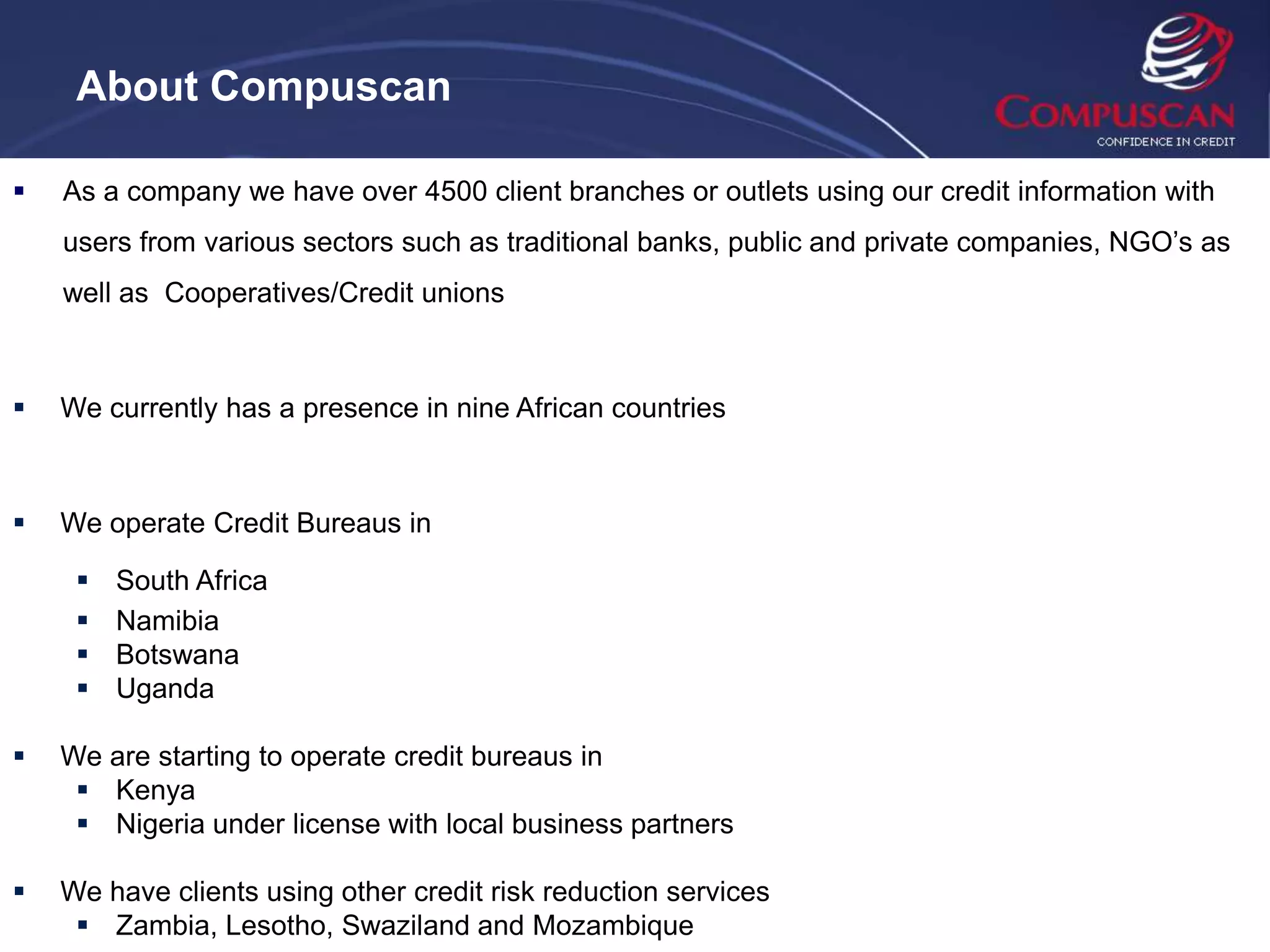 About Compuscan

   As a company we have over 4500 client branches or outlets using our credit information with
    users from various sectors such as traditional banks, public and private companies, NGO’s as
    well as Cooperatives/Credit unions



   We currently has a presence in nine African countries



   We operate Credit Bureaus in

        South Africa
        Namibia
        Botswana
        Uganda

   We are starting to operate credit bureaus in
      Kenya
      Nigeria under license with local business partners

   We have clients using other credit risk reduction services
      Zambia, Lesotho, Swaziland and Mozambique
 