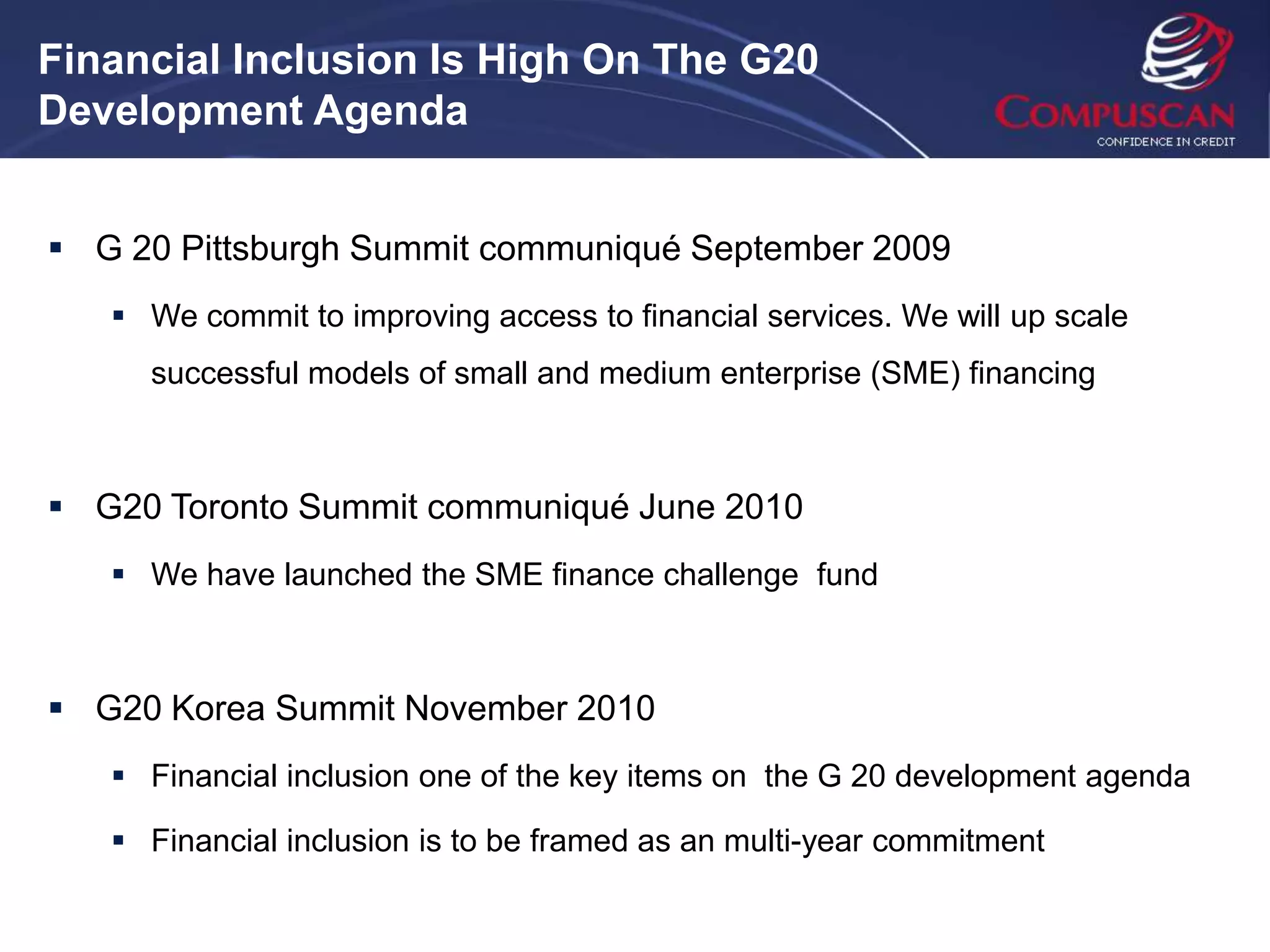 Financial Inclusion Is High On The G20
Development Agenda


 G 20 Pittsburgh Summit communiqué September 2009
    We commit to improving access to financial services. We will up scale
     successful models of small and medium enterprise (SME) financing



 G20 Toronto Summit communiqué June 2010
    We have launched the SME finance challenge fund



 G20 Korea Summit November 2010
    Financial inclusion one of the key items on the G 20 development agenda

    Financial inclusion is to be framed as an multi-year commitment
 