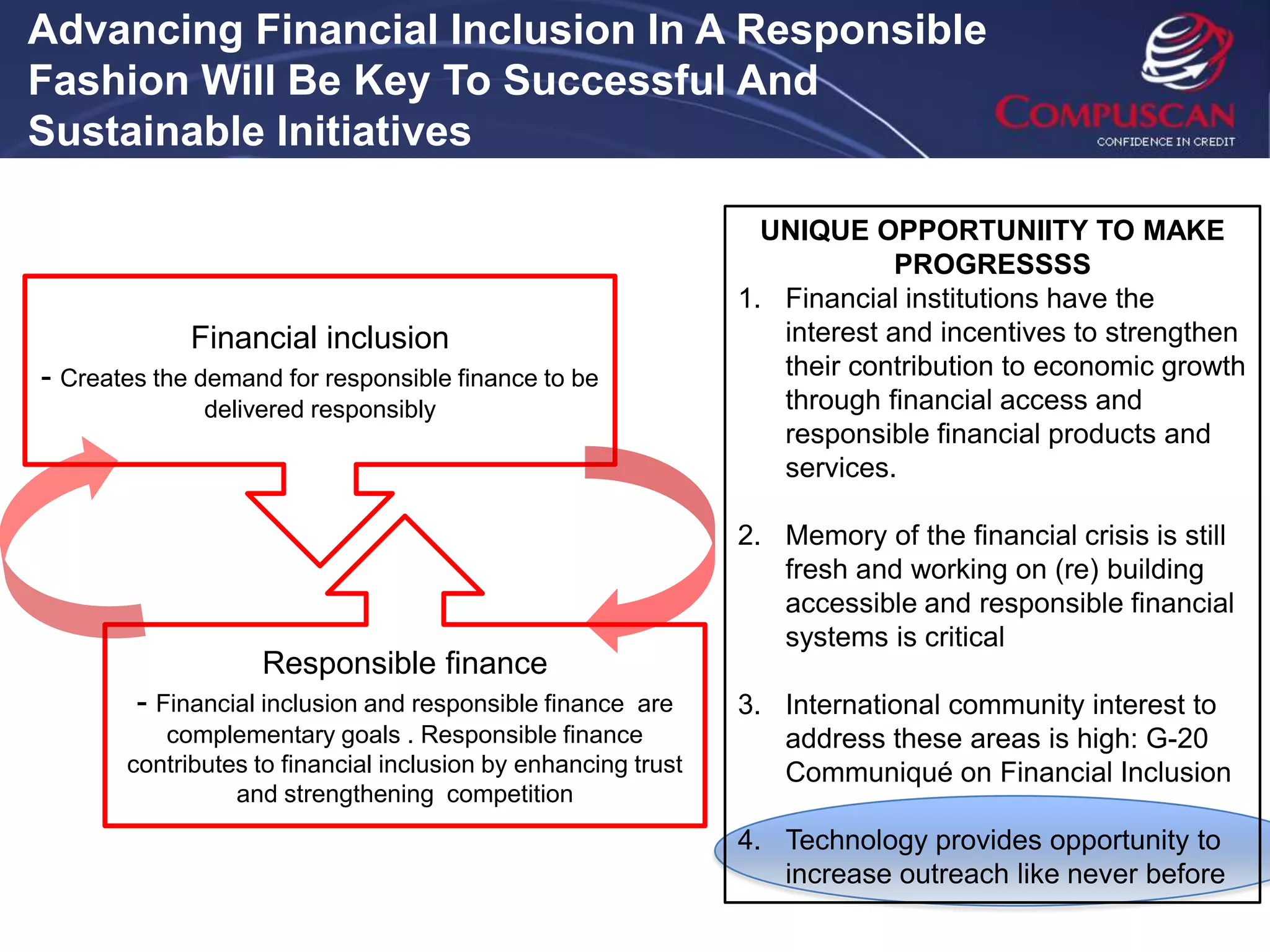 Advancing Financial Inclusion In A Responsible
Fashion Will Be Key To Successful And
Sustainable Initiatives

                                                                 UNIQUE OPPORTUNIITY TO MAKE
                                                                            PROGRESSSS
                                                               1. Financial institutions have the
             Financial inclusion                                  interest and incentives to strengthen
- Creates the demand for responsible finance to be                their contribution to economic growth
              delivered responsibly                               through financial access and
                                                                  responsible financial products and
                                                                  services.

                                                               2. Memory of the financial crisis is still
                                                                  fresh and working on (re) building
                                                                  accessible and responsible financial
                                                                  systems is critical
                   Responsible finance
        - Financial inclusion and responsible finance  are     3. International community interest to
          complementary goals . Responsible finance               address these areas is high: G-20
       contributes to financial inclusion by enhancing trust      Communiqué on Financial Inclusion
                 and strengthening competition
                                                               4. Technology provides opportunity to
                                                                  increase outreach like never before
 