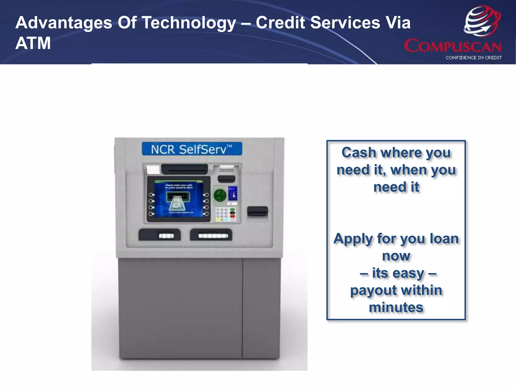 Advantages Of Technology – Credit Services Via
ATM




                                      Cash where you
                                     need it, when you
                                          need it


                                    Apply for you loan
                                           now
                                       – its easy –
                                      payout within
                                        minutes
 