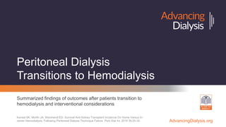 AdvancingDialysis.org
Peritoneal Dialysis
Transitions to Hemodialysis
Summarized findings of outcomes after patients transition to
hemodialysis and interventional considerations
Kansal SK, Morfin JA, Weinhandl ED. Survival And Kidney Transplant Incidence On Home Versus In-
center Hemodialysis, Following Peritoneal Dialysis Technique Failure. Perit Dial Int. 2019 39:25-34.
 
