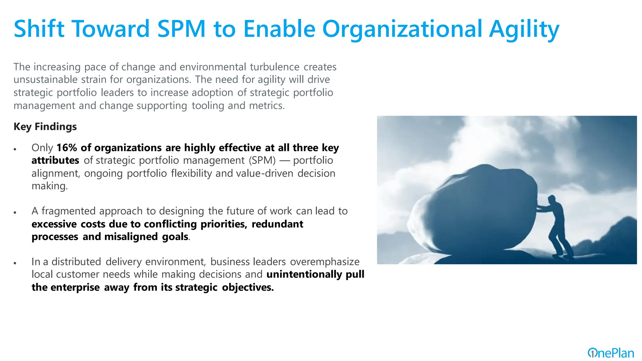 Shift Toward SPM to Enable Organizational Agility
The increasing pace of change and environmental turbulence creates
unsustainable strain for organizations. The need for agility will drive
strategic portfolio leaders to increase adoption of strategic portfolio
management and change supporting tooling and metrics.
Key Findings
• Only 16% of organizations are highly effective at all three key
attributes of strategic portfolio management (SPM) — portfolio
alignment, ongoing portfolio flexibility and value-driven decision
making.
• A fragmented approach to designing the future of work can lead to
excessive costs due to conflicting priorities, redundant
processes and misaligned goals.
• In a distributed delivery environment, business leaders overemphasize
local customer needs while making decisions and unintentionally pull
the enterprise away from its strategic objectives.
 