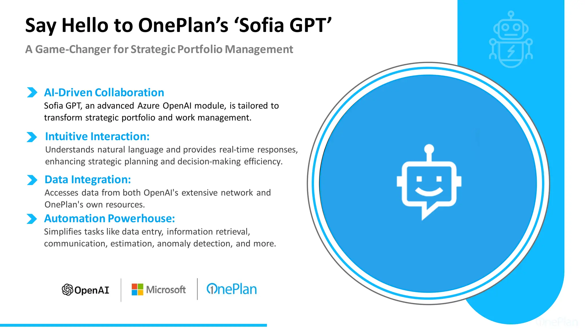 Say Hello to OnePlan’s ‘Sofia GPT’
A Game-Changer for StrategicPortfolio Management
Data Integration:
Accesses data from both OpenAI's extensive network and
OnePlan's own resources.
AI-Driven Collaboration
Sofia GPT, an advanced Azure OpenAI module, is tailored to
transform strategic portfolio and work management.
Intuitive Interaction:
Understands natural language and provides real-time responses,
enhancing strategic planning and decision-making efficiency.
Automation Powerhouse:
Simplifies tasks like data entry, information retrieval,
communication, estimation, anomaly detection, and more.
 