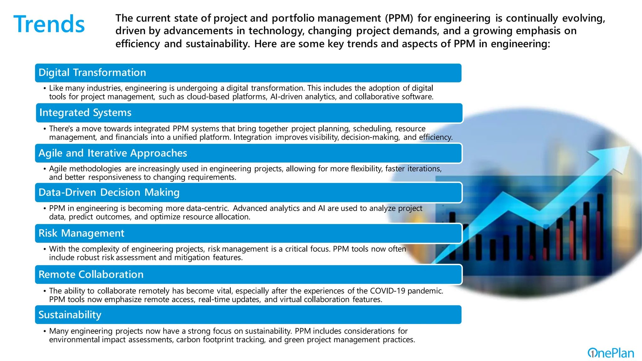 Trends The current state of project and portfolio management (PPM) for engineering is continually evolving,
driven by advancements in technology, changing project demands, and a growing emphasis on
efficiency and sustainability. Here are some key trends and aspects of PPM in engineering:
Digital Transformation
Integrated Systems
Agile and Iterative Approaches
Data-Driven Decision Making
Risk Management
Remote Collaboration
Sustainability
• There's a move towards integrated PPM systems that bring together project planning, scheduling, resource
management, and financials into a unified platform. Integration improves visibility, decision-making, and efficiency.
• Agile methodologies are increasingly used in engineering projects, allowing for more flexibility, faster iterations,
and better responsiveness to changing requirements.
• PPM in engineering is becoming more data-centric. Advanced analytics and AI are used to analyze project
data, predict outcomes, and optimize resource allocation.
• With the complexity of engineering projects, risk management is a critical focus. PPM tools now often
include robust risk assessment and mitigation features.
• The ability to collaborate remotely has become vital, especially after the experiences of the COVID-19 pandemic.
PPM tools now emphasize remote access, real-time updates, and virtual collaboration features.
• Many engineering projects now have a strong focus on sustainability. PPM includes considerations for
environmental impact assessments, carbon footprint tracking, and green project management practices.
• Like many industries, engineering is undergoing a digital transformation. This includes the adoption of digital
tools for project management, such as cloud-based platforms, AI-driven analytics, and collaborative software.
 