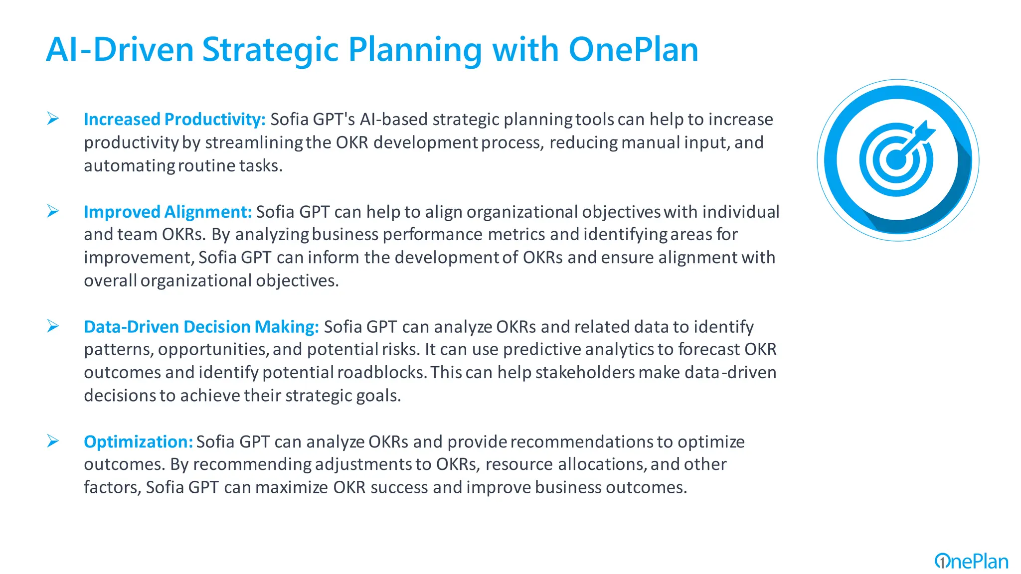 AI-Driven Strategic Planning with OnePlan
➢ Increased Productivity: Sofia GPT's AI-based strategic planningtoolscan help to increase
productivityby streamliningthe OKR developmentprocess, reducing manual input, and
automatingroutine tasks.
➢ Improved Alignment: Sofia GPT can help to align organizational objectiveswith individual
and team OKRs. By analyzingbusiness performance metrics and identifyingareas for
improvement, Sofia GPT can inform the developmentof OKRs and ensure alignment with
overallorganizational objectives.
➢ Data-Driven Decision Making: Sofia GPT can analyze OKRs and related data to identify
patterns, opportunities,and potentialrisks. It can use predictive analyticsto forecast OKR
outcomes and identify potentialroadblocks.Thiscan help stakeholdersmake data-driven
decisionsto achieve their strategic goals.
➢ Optimization: Sofia GPT can analyze OKRs and providerecommendationsto optimize
outcomes. By recommending adjustmentsto OKRs, resource allocations,and other
factors, Sofia GPT can maximize OKR success and improve business outcomes.
 