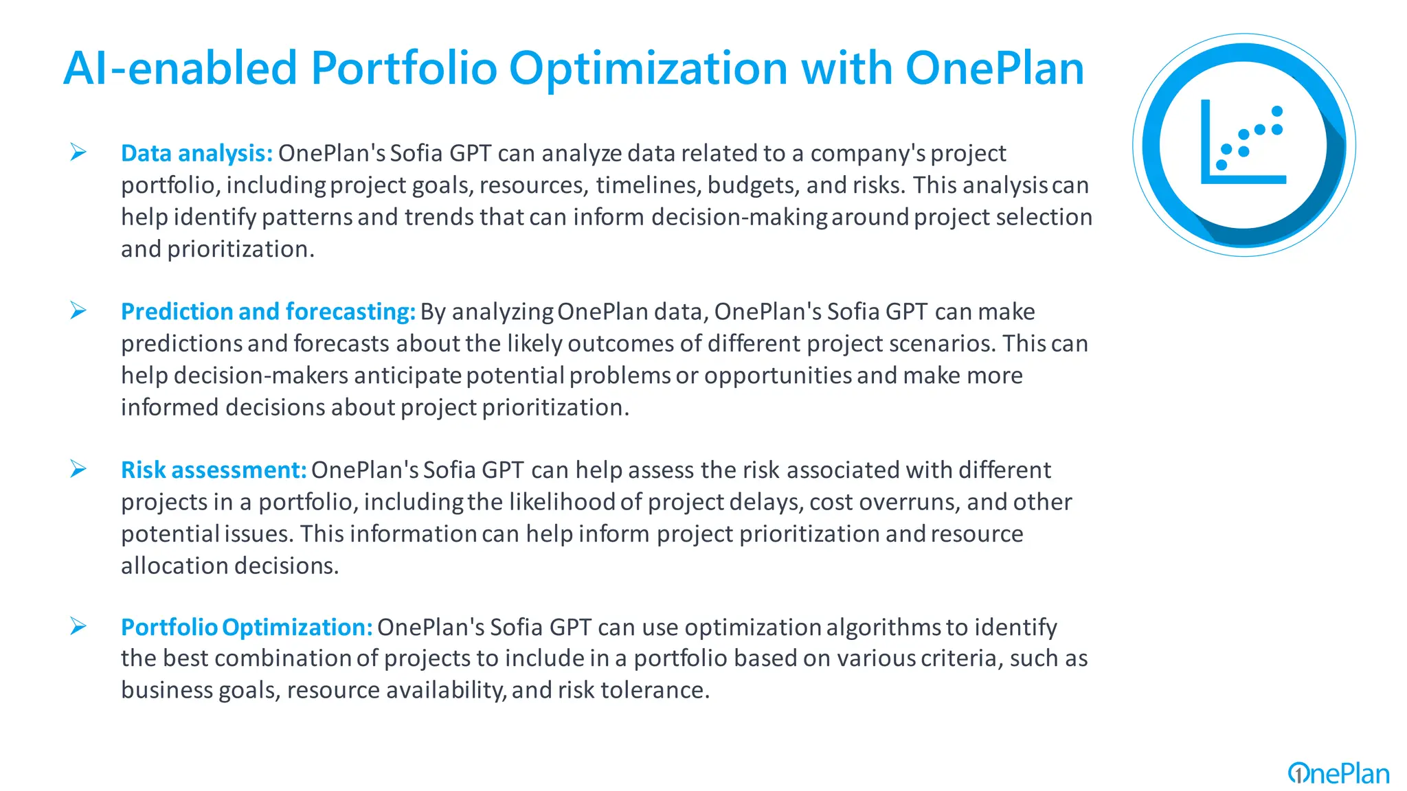AI-enabled Portfolio Optimization with OnePlan
➢ Data analysis: OnePlan'sSofia GPT can analyze data related to a company'sproject
portfolio, includingproject goals, resources, timelines, budgets, and risks. This analysiscan
help identify patterns and trends that can inform decision-makingaroundproject selection
and prioritization.
➢ Prediction and forecasting:By analyzingOnePlan data, OnePlan's Sofia GPT can make
predictions and forecasts about the likely outcomes of different project scenarios. This can
help decision-makers anticipatepotentialproblemsor opportunities and make more
informed decisions about project prioritization.
➢ Risk assessment:OnePlan's Sofia GPT can help assess the risk associated with different
projects in a portfolio, includingthe likelihoodof project delays, cost overruns, and other
potentialissues. This informationcan help inform project prioritization andresource
allocation decisions.
➢ PortfolioOptimization:OnePlan's Sofia GPT can use optimizationalgorithmsto identify
the best combinationof projects to include in a portfolio based on various criteria, such as
business goals, resource availability,and risk tolerance.
 