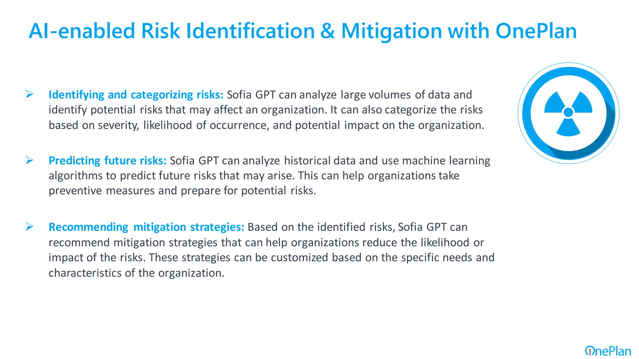 AI-enabled Risk Identification & Mitigation with OnePlan
➢ Identifying and categorizing risks: Sofia GPT can analyze large volumes of data and
identify potential risks that may affect an organization. It can also categorize the risks
based on severity, likelihood of occurrence, and potential impact on the organization.
➢ Predicting future risks: Sofia GPT can analyze historical data and use machine learning
algorithms to predict future risks that may arise. This can help organizations take
preventive measures and prepare for potential risks.
➢ Recommending mitigation strategies: Based on the identified risks, Sofia GPT can
recommend mitigation strategies that can help organizations reduce the likelihood or
impact of the risks. These strategies can be customized based on the specific needs and
characteristics of the organization.
 