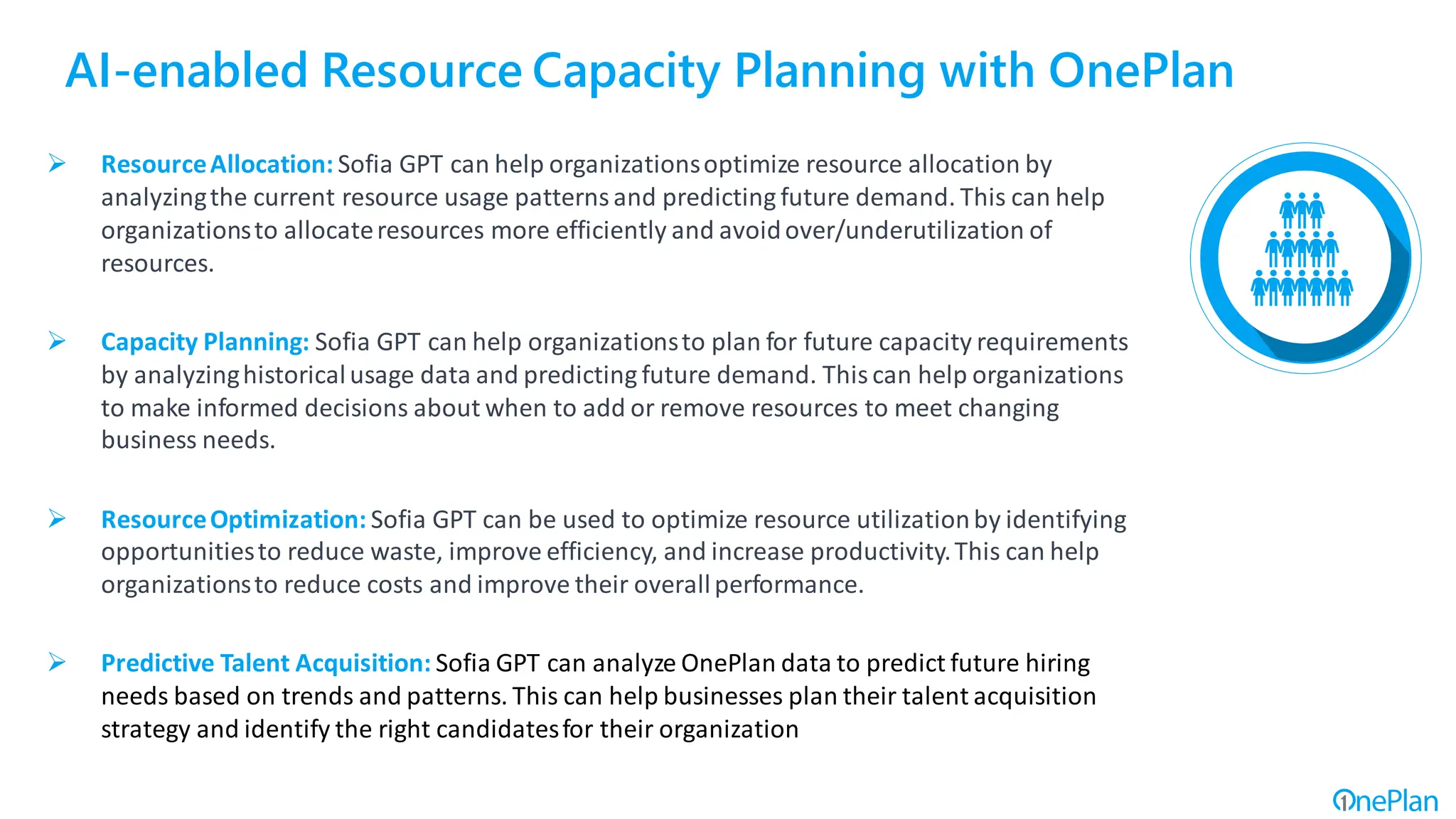 AI-enabled Resource Capacity Planning with OnePlan
➢ ResourceAllocation: Sofia GPT can help organizationsoptimize resource allocation by
analyzingthe current resource usage patternsand predicting future demand. This can help
organizationsto allocateresources more efficiently and avoidover/underutilization of
resources.
➢ Capacity Planning: Sofia GPT can help organizationsto plan for future capacity requirements
by analyzinghistoricalusage data and predicting future demand. Thiscan help organizations
to make informed decisions about when to add or remove resources to meet changing
business needs.
➢ ResourceOptimization: Sofia GPT can be used to optimize resource utilizationby identifying
opportunitiesto reduce waste, improve efficiency, and increase productivity.This can help
organizationsto reduce costs and improve their overallperformance.
➢ Predictive Talent Acquisition: Sofia GPT can analyze OnePlan data to predict future hiring
needs based on trends and patterns. This can help businesses plan their talent acquisition
strategy and identify the right candidatesfor their organization
 