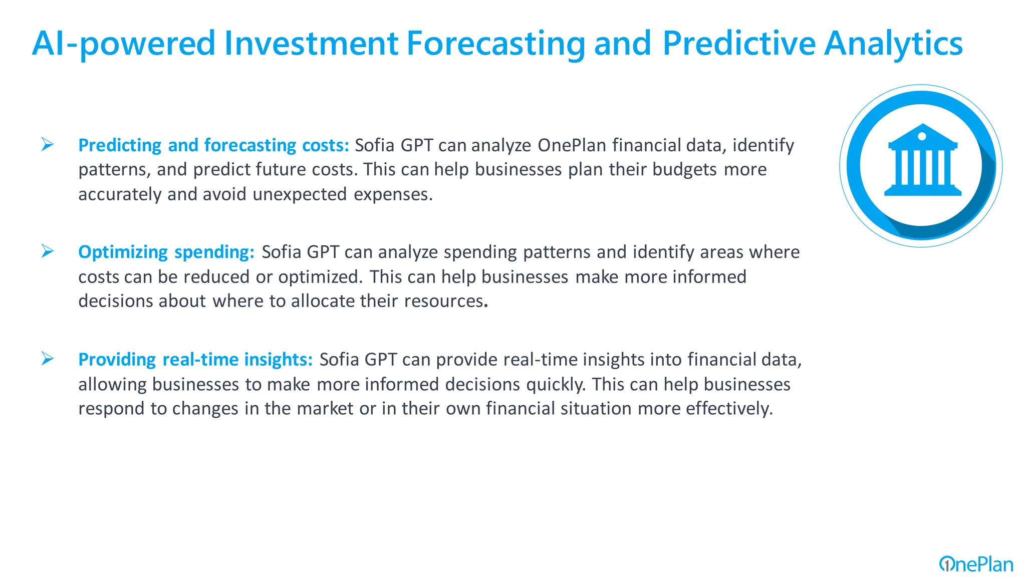 AI-powered Investment Forecasting and Predictive Analytics
➢ Predicting and forecasting costs: Sofia GPT can analyze OnePlan financial data, identify
patterns, and predict future costs. This can help businesses plan their budgets more
accurately and avoid unexpected expenses.
➢ Optimizing spending: Sofia GPT can analyze spending patterns and identify areas where
costs can be reduced or optimized. This can help businesses make more informed
decisions about where to allocate their resources.
➢ Providing real-time insights: Sofia GPT can provide real-time insights into financial data,
allowing businesses to make more informed decisions quickly. This can help businesses
respond to changes in the market or in their own financial situation more effectively.
 