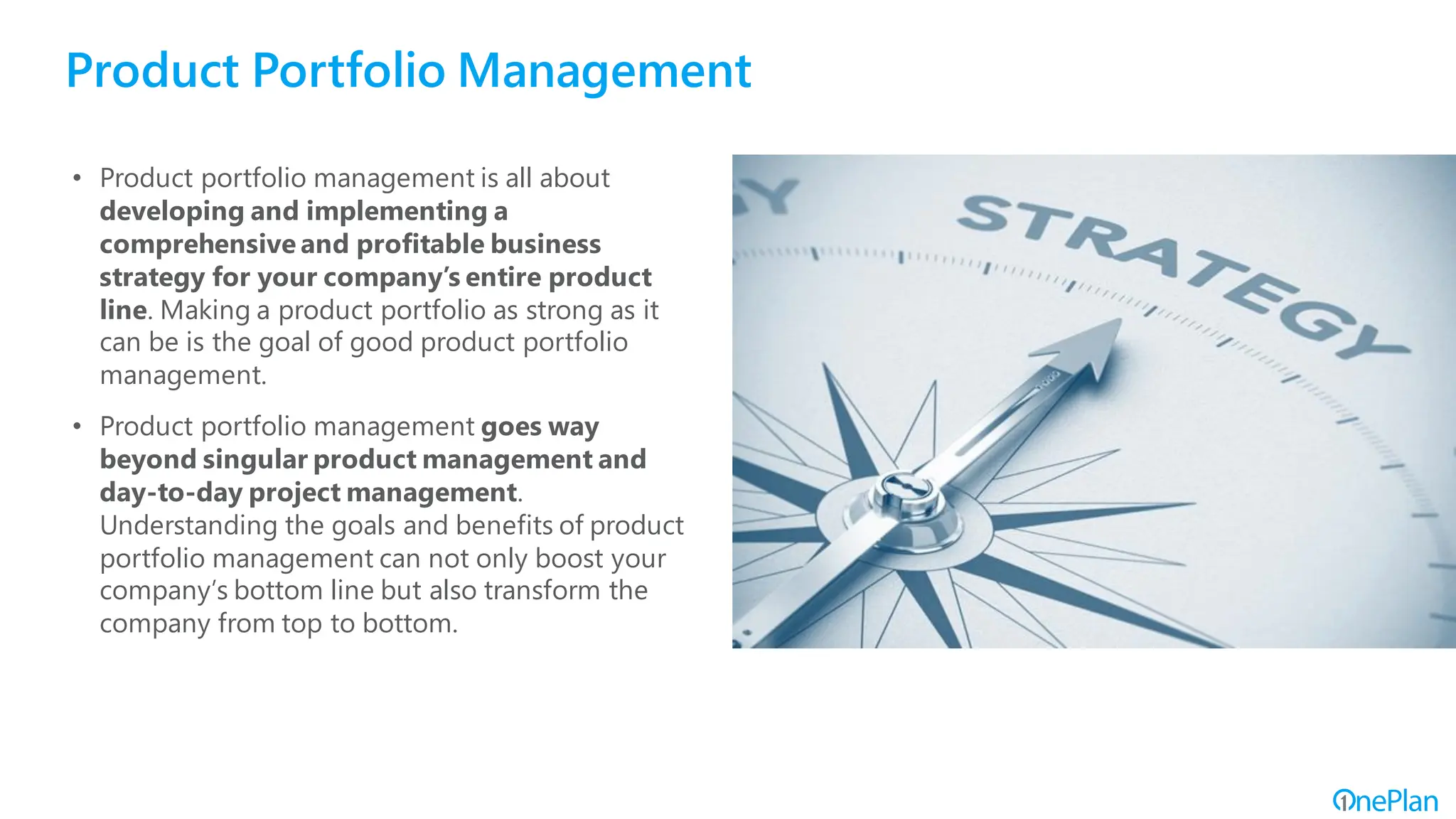 Product Portfolio Management
• Product portfolio management is all about
developing and implementing a
comprehensive and profitable business
strategy for your company’s entire product
line. Making a product portfolio as strong as it
can be is the goal of good product portfolio
management.
• Product portfolio management goes way
beyond singular product management and
day-to-day project management.
Understanding the goals and benefits of product
portfolio management can not only boost your
company’s bottom line but also transform the
company from top to bottom.
 