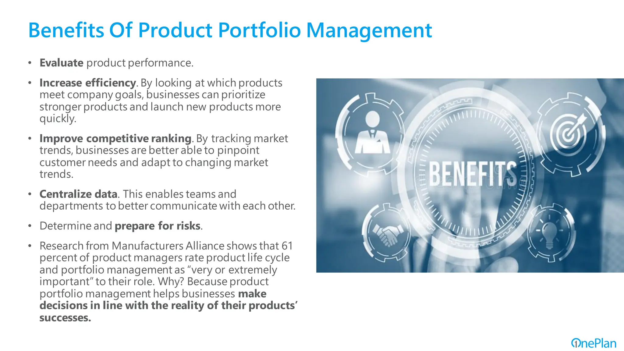 Benefits Of Product Portfolio Management
• Evaluate product performance.
• Increase efficiency. By looking at which products
meet company goals, businesses can prioritize
stronger products and launch new products more
quickly.
• Improve competitive ranking. By tracking market
trends, businesses are better able to pinpoint
customer needs and adapt to changing market
trends.
• Centralize data. This enables teams and
departments to better communicate with each other.
• Determine and prepare for risks.
• Research from Manufacturers Alliance shows that 61
percent of product managers rate product life cycle
and portfolio management as “very or extremely
important”to their role. Why? Because product
portfolio management helps businesses make
decisions in line with the reality of their products’
successes.
 